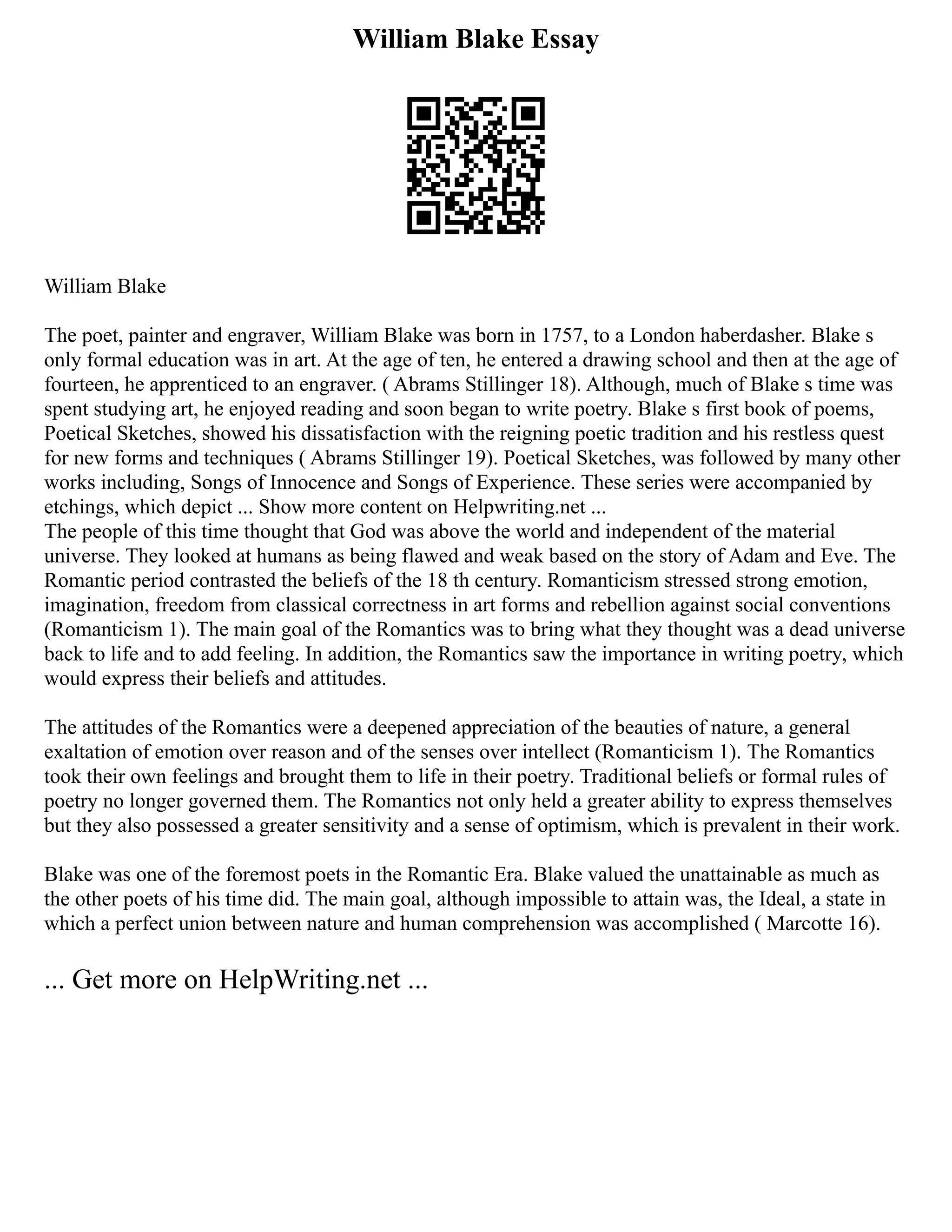 William Blake Essay
William Blake
The poet, painter and engraver, William Blake was born in 1757, to a London haberdasher. Blake s
only formal education was in art. At the age of ten, he entered a drawing school and then at the age of
fourteen, he apprenticed to an engraver. ( Abrams Stillinger 18). Although, much of Blake s time was
spent studying art, he enjoyed reading and soon began to write poetry. Blake s first book of poems,
Poetical Sketches, showed his dissatisfaction with the reigning poetic tradition and his restless quest
for new forms and techniques ( Abrams Stillinger 19). Poetical Sketches, was followed by many other
works including, Songs of Innocence and Songs of Experience. These series were accompanied by
etchings, which depict ... Show more content on Helpwriting.net ...
The people of this time thought that God was above the world and independent of the material
universe. They looked at humans as being flawed and weak based on the story of Adam and Eve. The
Romantic period contrasted the beliefs of the 18 th century. Romanticism stressed strong emotion,
imagination, freedom from classical correctness in art forms and rebellion against social conventions
(Romanticism 1). The main goal of the Romantics was to bring what they thought was a dead universe
back to life and to add feeling. In addition, the Romantics saw the importance in writing poetry, which
would express their beliefs and attitudes.
The attitudes of the Romantics were a deepened appreciation of the beauties of nature, a general
exaltation of emotion over reason and of the senses over intellect (Romanticism 1). The Romantics
took their own feelings and brought them to life in their poetry. Traditional beliefs or formal rules of
poetry no longer governed them. The Romantics not only held a greater ability to express themselves
but they also possessed a greater sensitivity and a sense of optimism, which is prevalent in their work.
Blake was one of the foremost poets in the Romantic Era. Blake valued the unattainable as much as
the other poets of his time did. The main goal, although impossible to attain was, the Ideal, a state in
which a perfect union between nature and human comprehension was accomplished ( Marcotte 16).
... Get more on HelpWriting.net ...
 