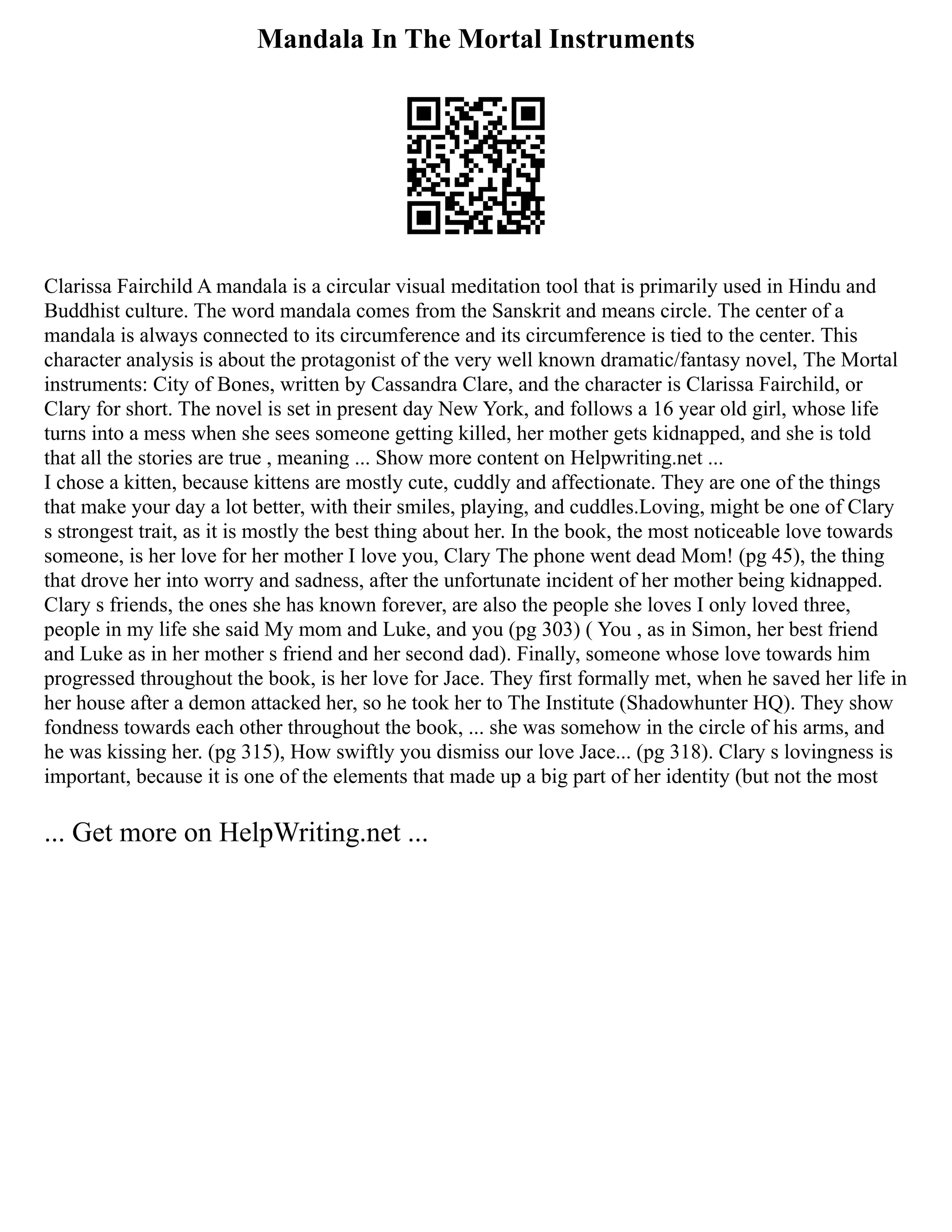 Mandala In The Mortal Instruments
Clarissa Fairchild A mandala is a circular visual meditation tool that is primarily used in Hindu and
Buddhist culture. The word mandala comes from the Sanskrit and means circle. The center of a
mandala is always connected to its circumference and its circumference is tied to the center. This
character analysis is about the protagonist of the very well known dramatic/fantasy novel, The Mortal
instruments: City of Bones, written by Cassandra Clare, and the character is Clarissa Fairchild, or
Clary for short. The novel is set in present day New York, and follows a 16 year old girl, whose life
turns into a mess when she sees someone getting killed, her mother gets kidnapped, and she is told
that all the stories are true , meaning ... Show more content on Helpwriting.net ...
I chose a kitten, because kittens are mostly cute, cuddly and affectionate. They are one of the things
that make your day a lot better, with their smiles, playing, and cuddles.Loving, might be one of Clary
s strongest trait, as it is mostly the best thing about her. In the book, the most noticeable love towards
someone, is her love for her mother I love you, Clary The phone went dead Mom! (pg 45), the thing
that drove her into worry and sadness, after the unfortunate incident of her mother being kidnapped.
Clary s friends, the ones she has known forever, are also the people she loves I only loved three,
people in my life she said My mom and Luke, and you (pg 303) ( You , as in Simon, her best friend
and Luke as in her mother s friend and her second dad). Finally, someone whose love towards him
progressed throughout the book, is her love for Jace. They first formally met, when he saved her life in
her house after a demon attacked her, so he took her to The Institute (Shadowhunter HQ). They show
fondness towards each other throughout the book, ... she was somehow in the circle of his arms, and
he was kissing her. (pg 315), How swiftly you dismiss our love Jace... (pg 318). Clary s lovingness is
important, because it is one of the elements that made up a big part of her identity (but not the most
... Get more on HelpWriting.net ...
 