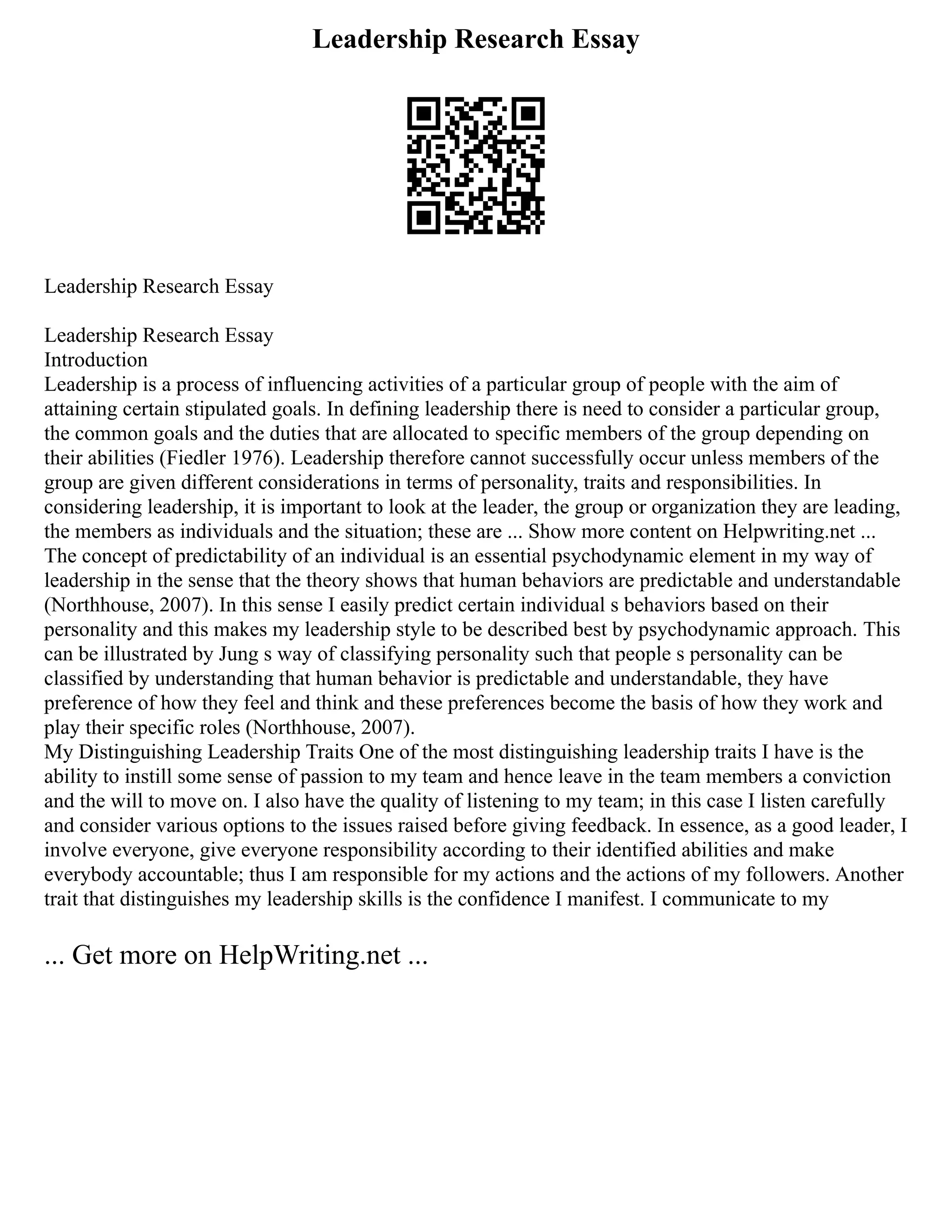 Leadership Research Essay
Leadership Research Essay
Leadership Research Essay
Introduction
Leadership is a process of influencing activities of a particular group of people with the aim of
attaining certain stipulated goals. In defining leadership there is need to consider a particular group,
the common goals and the duties that are allocated to specific members of the group depending on
their abilities (Fiedler 1976). Leadership therefore cannot successfully occur unless members of the
group are given different considerations in terms of personality, traits and responsibilities. In
considering leadership, it is important to look at the leader, the group or organization they are leading,
the members as individuals and the situation; these are ... Show more content on Helpwriting.net ...
The concept of predictability of an individual is an essential psychodynamic element in my way of
leadership in the sense that the theory shows that human behaviors are predictable and understandable
(Northhouse, 2007). In this sense I easily predict certain individual s behaviors based on their
personality and this makes my leadership style to be described best by psychodynamic approach. This
can be illustrated by Jung s way of classifying personality such that people s personality can be
classified by understanding that human behavior is predictable and understandable, they have
preference of how they feel and think and these preferences become the basis of how they work and
play their specific roles (Northhouse, 2007).
My Distinguishing Leadership Traits One of the most distinguishing leadership traits I have is the
ability to instill some sense of passion to my team and hence leave in the team members a conviction
and the will to move on. I also have the quality of listening to my team; in this case I listen carefully
and consider various options to the issues raised before giving feedback. In essence, as a good leader, I
involve everyone, give everyone responsibility according to their identified abilities and make
everybody accountable; thus I am responsible for my actions and the actions of my followers. Another
trait that distinguishes my leadership skills is the confidence I manifest. I communicate to my
... Get more on HelpWriting.net ...
 