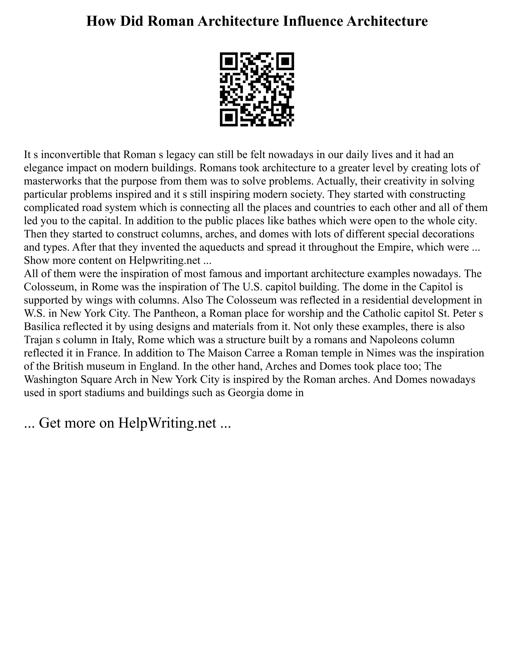 How Did Roman Architecture Influence Architecture
It s inconvertible that Roman s legacy can still be felt nowadays in our daily lives and it had an
elegance impact on modern buildings. Romans took architecture to a greater level by creating lots of
masterworks that the purpose from them was to solve problems. Actually, their creativity in solving
particular problems inspired and it s still inspiring modern society. They started with constructing
complicated road system which is connecting all the places and countries to each other and all of them
led you to the capital. In addition to the public places like bathes which were open to the whole city.
Then they started to construct columns, arches, and domes with lots of different special decorations
and types. After that they invented the aqueducts and spread it throughout the Empire, which were ...
Show more content on Helpwriting.net ...
All of them were the inspiration of most famous and important architecture examples nowadays. The
Colosseum, in Rome was the inspiration of The U.S. capitol building. The dome in the Capitol is
supported by wings with columns. Also The Colosseum was reflected in a residential development in
W.S. in New York City. The Pantheon, a Roman place for worship and the Catholic capitol St. Peter s
Basilica reflected it by using designs and materials from it. Not only these examples, there is also
Trajan s column in Italy, Rome which was a structure built by a romans and Napoleons column
reflected it in France. In addition to The Maison Carree a Roman temple in Nimes was the inspiration
of the British museum in England. In the other hand, Arches and Domes took place too; The
Washington Square Arch in New York City is inspired by the Roman arches. And Domes nowadays
used in sport stadiums and buildings such as Georgia dome in
... Get more on HelpWriting.net ...
 