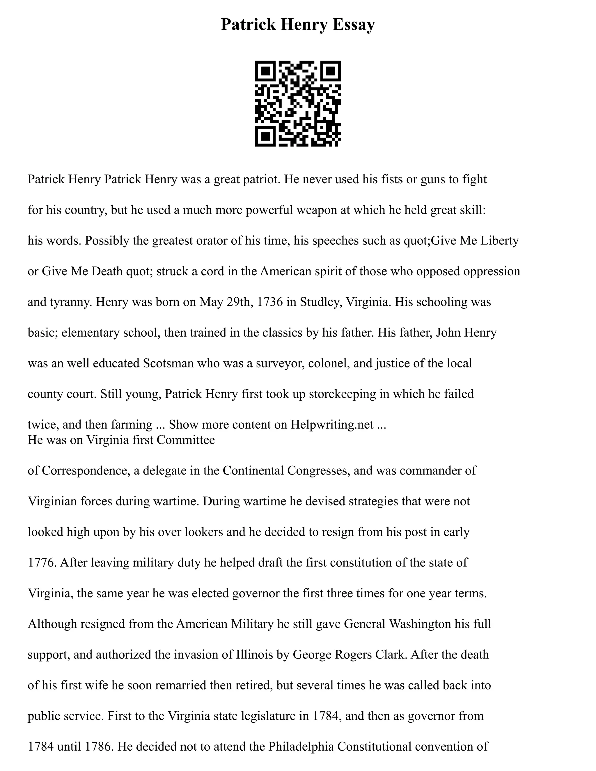 Patrick Henry Essay
Patrick Henry Patrick Henry was a great patriot. He never used his fists or guns to fight
for his country, but he used a much more powerful weapon at which he held great skill:
his words. Possibly the greatest orator of his time, his speeches such as quot;Give Me Liberty
or Give Me Death quot; struck a cord in the American spirit of those who opposed oppression
and tyranny. Henry was born on May 29th, 1736 in Studley, Virginia. His schooling was
basic; elementary school, then trained in the classics by his father. His father, John Henry
was an well educated Scotsman who was a surveyor, colonel, and justice of the local
county court. Still young, Patrick Henry first took up storekeeping in which he failed
twice, and then farming ... Show more content on Helpwriting.net ...
He was on Virginia first Committee
of Correspondence, a delegate in the Continental Congresses, and was commander of
Virginian forces during wartime. During wartime he devised strategies that were not
looked high upon by his over lookers and he decided to resign from his post in early
1776. After leaving military duty he helped draft the first constitution of the state of
Virginia, the same year he was elected governor the first three times for one year terms.
Although resigned from the American Military he still gave General Washington his full
support, and authorized the invasion of Illinois by George Rogers Clark. After the death
of his first wife he soon remarried then retired, but several times he was called back into
public service. First to the Virginia state legislature in 1784, and then as governor from
1784 until 1786. He decided not to attend the Philadelphia Constitutional convention of
 