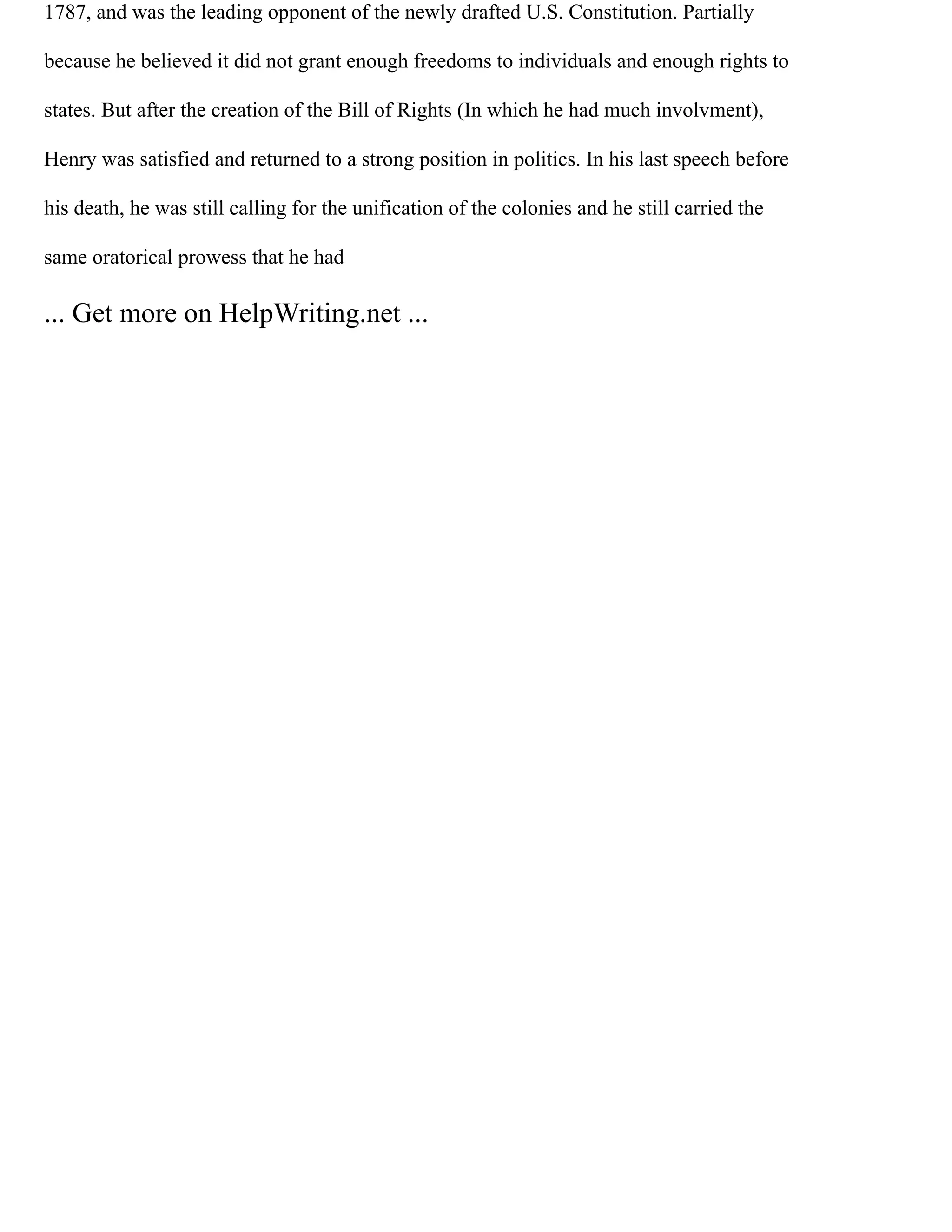 1787, and was the leading opponent of the newly drafted U.S. Constitution. Partially
because he believed it did not grant enough freedoms to individuals and enough rights to
states. But after the creation of the Bill of Rights (In which he had much involvment),
Henry was satisfied and returned to a strong position in politics. In his last speech before
his death, he was still calling for the unification of the colonies and he still carried the
same oratorical prowess that he had
... Get more on HelpWriting.net ...
 