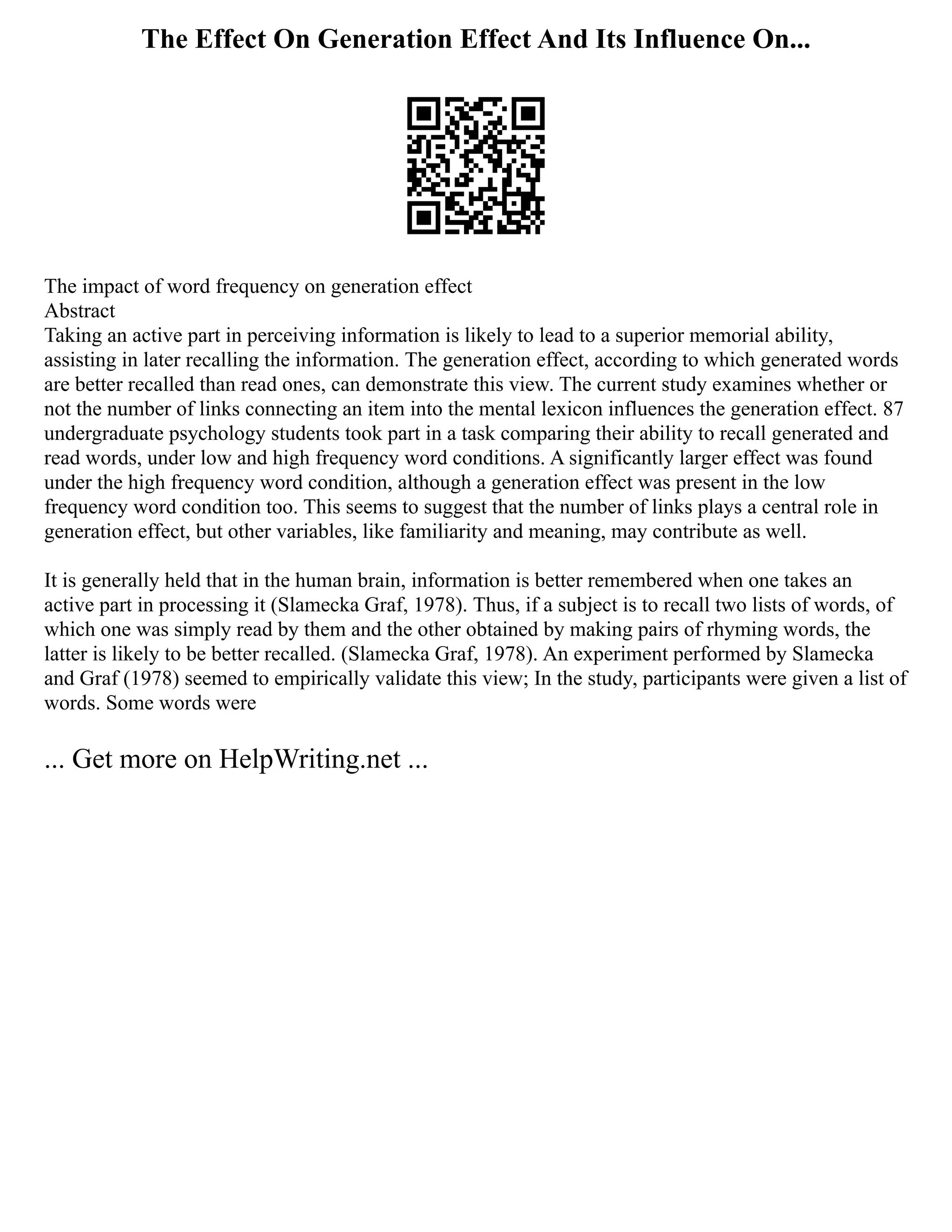 The Effect On Generation Effect And Its Influence On...
The impact of word frequency on generation effect
Abstract
Taking an active part in perceiving information is likely to lead to a superior memorial ability,
assisting in later recalling the information. The generation effect, according to which generated words
are better recalled than read ones, can demonstrate this view. The current study examines whether or
not the number of links connecting an item into the mental lexicon influences the generation effect. 87
undergraduate psychology students took part in a task comparing their ability to recall generated and
read words, under low and high frequency word conditions. A significantly larger effect was found
under the high frequency word condition, although a generation effect was present in the low
frequency word condition too. This seems to suggest that the number of links plays a central role in
generation effect, but other variables, like familiarity and meaning, may contribute as well.
It is generally held that in the human brain, information is better remembered when one takes an
active part in processing it (Slamecka Graf, 1978). Thus, if a subject is to recall two lists of words, of
which one was simply read by them and the other obtained by making pairs of rhyming words, the
latter is likely to be better recalled. (Slamecka Graf, 1978). An experiment performed by Slamecka
and Graf (1978) seemed to empirically validate this view; In the study, participants were given a list of
words. Some words were
... Get more on HelpWriting.net ...
 