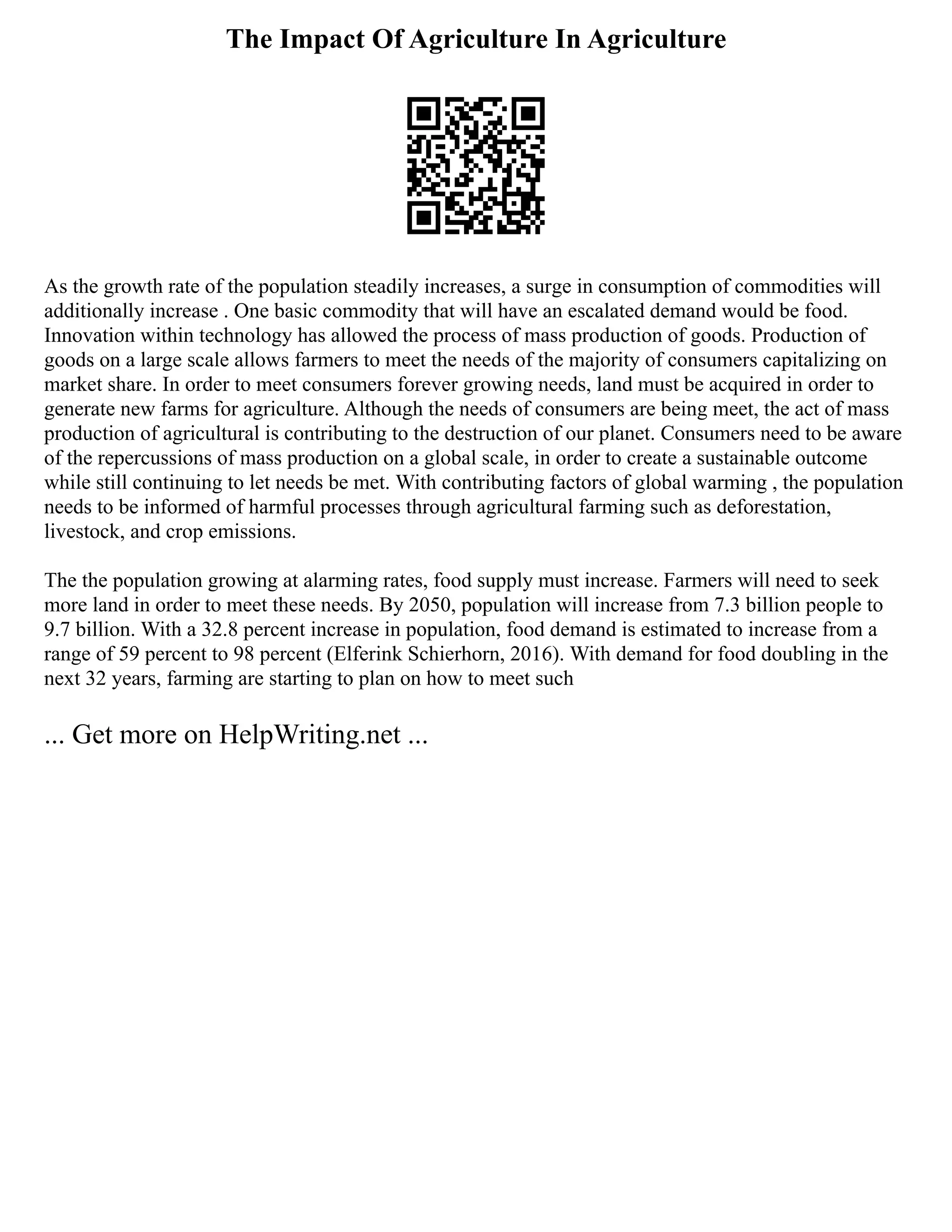 The Impact Of Agriculture In Agriculture
As the growth rate of the population steadily increases, a surge in consumption of commodities will
additionally increase . One basic commodity that will have an escalated demand would be food.
Innovation within technology has allowed the process of mass production of goods. Production of
goods on a large scale allows farmers to meet the needs of the majority of consumers capitalizing on
market share. In order to meet consumers forever growing needs, land must be acquired in order to
generate new farms for agriculture. Although the needs of consumers are being meet, the act of mass
production of agricultural is contributing to the destruction of our planet. Consumers need to be aware
of the repercussions of mass production on a global scale, in order to create a sustainable outcome
while still continuing to let needs be met. With contributing factors of global warming , the population
needs to be informed of harmful processes through agricultural farming such as deforestation,
livestock, and crop emissions.
The the population growing at alarming rates, food supply must increase. Farmers will need to seek
more land in order to meet these needs. By 2050, population will increase from 7.3 billion people to
9.7 billion. With a 32.8 percent increase in population, food demand is estimated to increase from a
range of 59 percent to 98 percent (Elferink Schierhorn, 2016). With demand for food doubling in the
next 32 years, farming are starting to plan on how to meet such
... Get more on HelpWriting.net ...
 