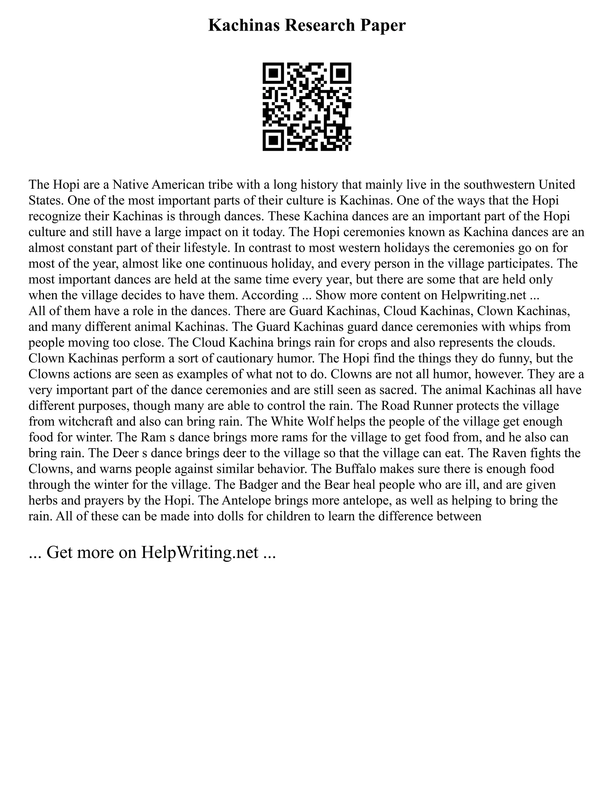 Kachinas Research Paper
The Hopi are a Native American tribe with a long history that mainly live in the southwestern United
States. One of the most important parts of their culture is Kachinas. One of the ways that the Hopi
recognize their Kachinas is through dances. These Kachina dances are an important part of the Hopi
culture and still have a large impact on it today. The Hopi ceremonies known as Kachina dances are an
almost constant part of their lifestyle. In contrast to most western holidays the ceremonies go on for
most of the year, almost like one continuous holiday, and every person in the village participates. The
most important dances are held at the same time every year, but there are some that are held only
when the village decides to have them. According ... Show more content on Helpwriting.net ...
All of them have a role in the dances. There are Guard Kachinas, Cloud Kachinas, Clown Kachinas,
and many different animal Kachinas. The Guard Kachinas guard dance ceremonies with whips from
people moving too close. The Cloud Kachina brings rain for crops and also represents the clouds.
Clown Kachinas perform a sort of cautionary humor. The Hopi find the things they do funny, but the
Clowns actions are seen as examples of what not to do. Clowns are not all humor, however. They are a
very important part of the dance ceremonies and are still seen as sacred. The animal Kachinas all have
different purposes, though many are able to control the rain. The Road Runner protects the village
from witchcraft and also can bring rain. The White Wolf helps the people of the village get enough
food for winter. The Ram s dance brings more rams for the village to get food from, and he also can
bring rain. The Deer s dance brings deer to the village so that the village can eat. The Raven fights the
Clowns, and warns people against similar behavior. The Buffalo makes sure there is enough food
through the winter for the village. The Badger and the Bear heal people who are ill, and are given
herbs and prayers by the Hopi. The Antelope brings more antelope, as well as helping to bring the
rain. All of these can be made into dolls for children to learn the difference between
... Get more on HelpWriting.net ...
 
