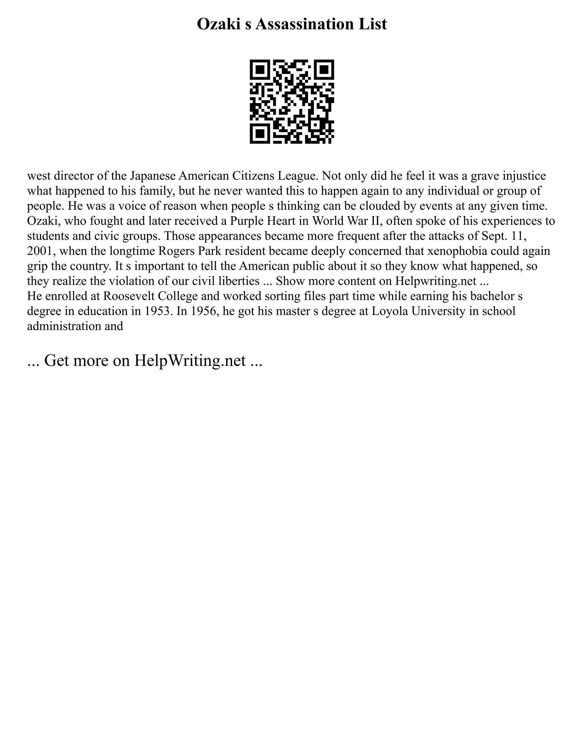 Ozaki s Assassination List
west director of the Japanese American Citizens League. Not only did he feel it was a grave injustice
what happened to his family, but he never wanted this to happen again to any individual or group of
people. He was a voice of reason when people s thinking can be clouded by events at any given time.
Ozaki, who fought and later received a Purple Heart in World War II, often spoke of his experiences to
students and civic groups. Those appearances became more frequent after the attacks of Sept. 11,
2001, when the longtime Rogers Park resident became deeply concerned that xenophobia could again
grip the country. It s important to tell the American public about it so they know what happened, so
they realize the violation of our civil liberties ... Show more content on Helpwriting.net ...
He enrolled at Roosevelt College and worked sorting files part time while earning his bachelor s
degree in education in 1953. In 1956, he got his master s degree at Loyola University in school
administration and
... Get more on HelpWriting.net ...
 
