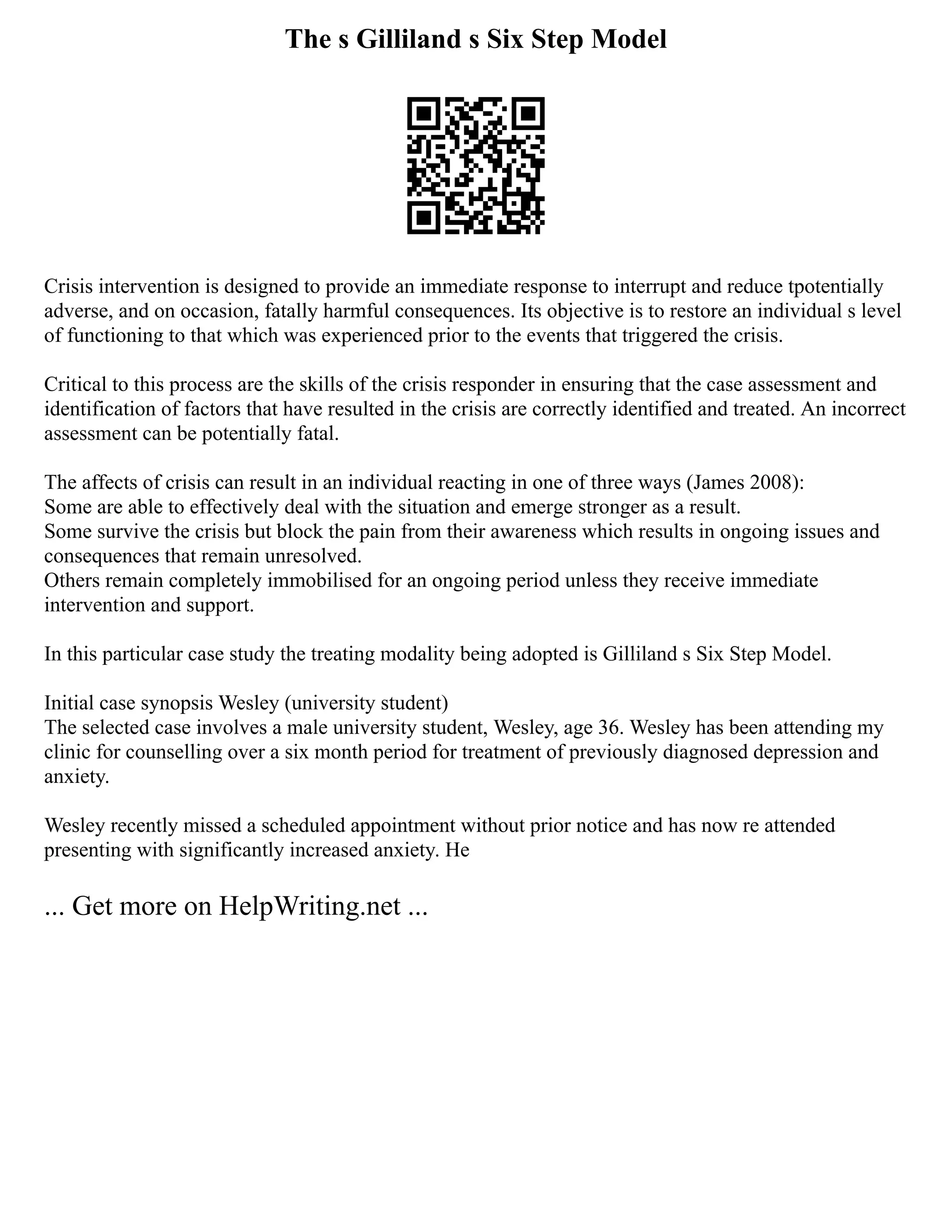 The s Gilliland s Six Step Model
Crisis intervention is designed to provide an immediate response to interrupt and reduce tpotentially
adverse, and on occasion, fatally harmful consequences. Its objective is to restore an individual s level
of functioning to that which was experienced prior to the events that triggered the crisis.
Critical to this process are the skills of the crisis responder in ensuring that the case assessment and
identification of factors that have resulted in the crisis are correctly identified and treated. An incorrect
assessment can be potentially fatal.
The affects of crisis can result in an individual reacting in one of three ways (James 2008):
Some are able to effectively deal with the situation and emerge stronger as a result.
Some survive the crisis but block the pain from their awareness which results in ongoing issues and
consequences that remain unresolved.
Others remain completely immobilised for an ongoing period unless they receive immediate
intervention and support.
In this particular case study the treating modality being adopted is Gilliland s Six Step Model.
Initial case synopsis Wesley (university student)
The selected case involves a male university student, Wesley, age 36. Wesley has been attending my
clinic for counselling over a six month period for treatment of previously diagnosed depression and
anxiety.
Wesley recently missed a scheduled appointment without prior notice and has now re attended
presenting with significantly increased anxiety. He
... Get more on HelpWriting.net ...
 