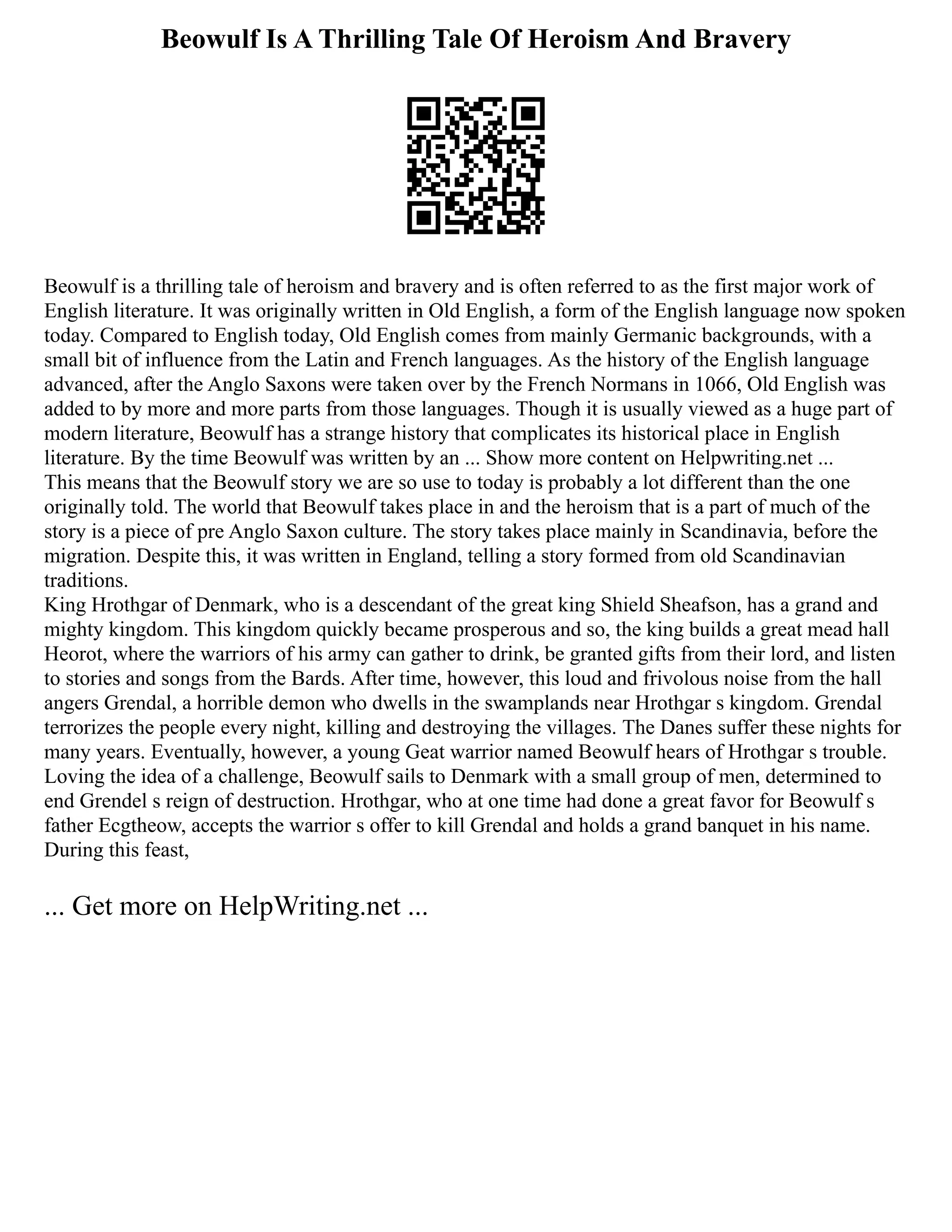Beowulf Is A Thrilling Tale Of Heroism And Bravery
Beowulf is a thrilling tale of heroism and bravery and is often referred to as the first major work of
English literature. It was originally written in Old English, a form of the English language now spoken
today. Compared to English today, Old English comes from mainly Germanic backgrounds, with a
small bit of influence from the Latin and French languages. As the history of the English language
advanced, after the Anglo Saxons were taken over by the French Normans in 1066, Old English was
added to by more and more parts from those languages. Though it is usually viewed as a huge part of
modern literature, Beowulf has a strange history that complicates its historical place in English
literature. By the time Beowulf was written by an ... Show more content on Helpwriting.net ...
This means that the Beowulf story we are so use to today is probably a lot different than the one
originally told. The world that Beowulf takes place in and the heroism that is a part of much of the
story is a piece of pre Anglo Saxon culture. The story takes place mainly in Scandinavia, before the
migration. Despite this, it was written in England, telling a story formed from old Scandinavian
traditions.
King Hrothgar of Denmark, who is a descendant of the great king Shield Sheafson, has a grand and
mighty kingdom. This kingdom quickly became prosperous and so, the king builds a great mead hall
Heorot, where the warriors of his army can gather to drink, be granted gifts from their lord, and listen
to stories and songs from the Bards. After time, however, this loud and frivolous noise from the hall
angers Grendal, a horrible demon who dwells in the swamplands near Hrothgar s kingdom. Grendal
terrorizes the people every night, killing and destroying the villages. The Danes suffer these nights for
many years. Eventually, however, a young Geat warrior named Beowulf hears of Hrothgar s trouble.
Loving the idea of a challenge, Beowulf sails to Denmark with a small group of men, determined to
end Grendel s reign of destruction. Hrothgar, who at one time had done a great favor for Beowulf s
father Ecgtheow, accepts the warrior s offer to kill Grendal and holds a grand banquet in his name.
During this feast,
... Get more on HelpWriting.net ...
 