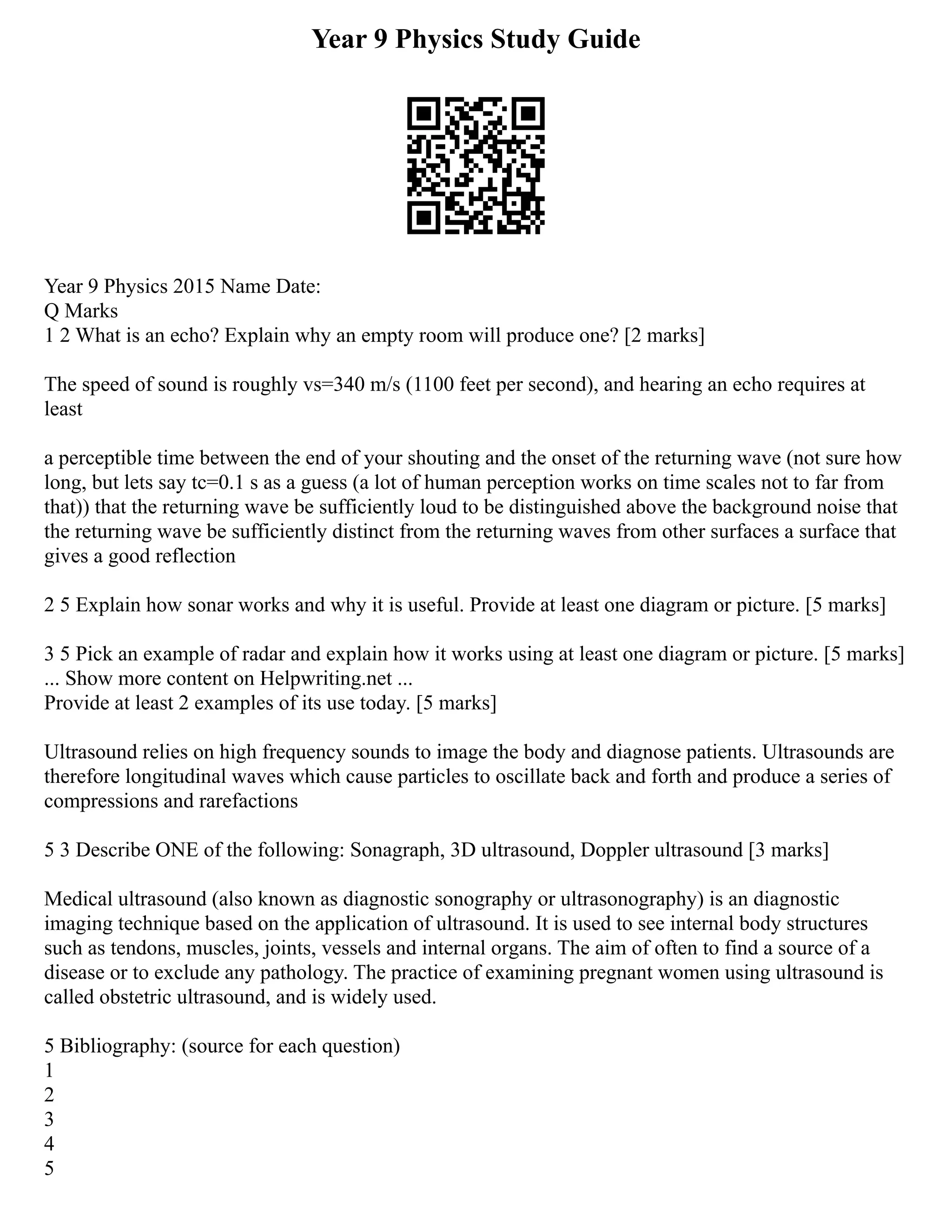 Year 9 Physics Study Guide
Year 9 Physics 2015 Name Date:
Q Marks
1 2 What is an echo? Explain why an empty room will produce one? [2 marks]
The speed of sound is roughly vs=340 m/s (1100 feet per second), and hearing an echo requires at
least
a perceptible time between the end of your shouting and the onset of the returning wave (not sure how
long, but lets say tc=0.1 s as a guess (a lot of human perception works on time scales not to far from
that)) that the returning wave be sufficiently loud to be distinguished above the background noise that
the returning wave be sufficiently distinct from the returning waves from other surfaces a surface that
gives a good reflection
2 5 Explain how sonar works and why it is useful. Provide at least one diagram or picture. [5 marks]
3 5 Pick an example of radar and explain how it works using at least one diagram or picture. [5 marks]
... Show more content on Helpwriting.net ...
Provide at least 2 examples of its use today. [5 marks]
Ultrasound relies on high frequency sounds to image the body and diagnose patients. Ultrasounds are
therefore longitudinal waves which cause particles to oscillate back and forth and produce a series of
compressions and rarefactions
5 3 Describe ONE of the following: Sonagraph, 3D ultrasound, Doppler ultrasound [3 marks]
Medical ultrasound (also known as diagnostic sonography or ultrasonography) is an diagnostic
imaging technique based on the application of ultrasound. It is used to see internal body structures
such as tendons, muscles, joints, vessels and internal organs. The aim of often to find a source of a
disease or to exclude any pathology. The practice of examining pregnant women using ultrasound is
called obstetric ultrasound, and is widely used.
5 Bibliography: (source for each question)
1
2
3
4
5
 