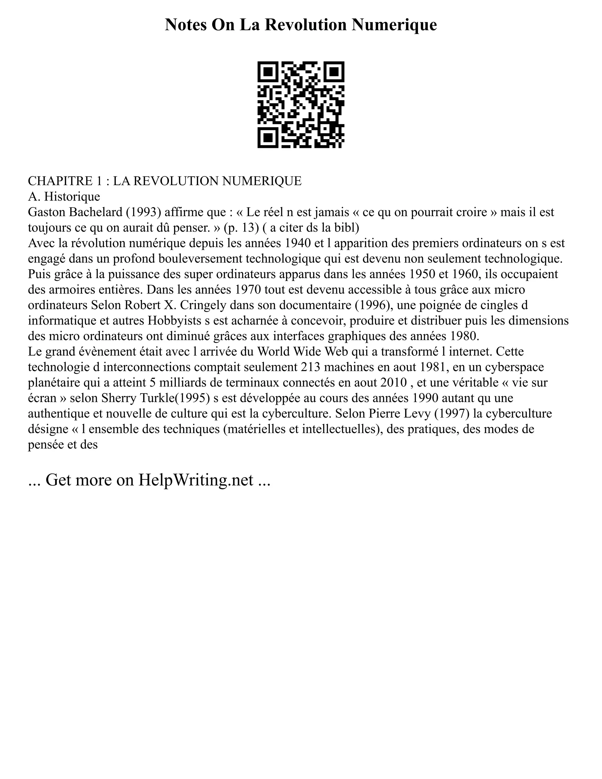 Notes On La Revolution Numerique
CHAPITRE 1 : LA REVOLUTION NUMERIQUE
A. Historique
Gaston Bachelard (1993) affirme que : « Le réel n est jamais « ce qu on pourrait croire » mais il est
toujours ce qu on aurait dû penser. » (p. 13) ( a citer ds la bibl)
Avec la révolution numérique depuis les années 1940 et l apparition des premiers ordinateurs on s est
engagé dans un profond bouleversement technologique qui est devenu non seulement technologique.
Puis grâce à la puissance des super ordinateurs apparus dans les années 1950 et 1960, ils occupaient
des armoires entières. Dans les années 1970 tout est devenu accessible à tous grâce aux micro
ordinateurs Selon Robert X. Cringely dans son documentaire (1996), une poignée de cingles d
informatique et autres Hobbyists s est acharnée à concevoir, produire et distribuer puis les dimensions
des micro ordinateurs ont diminué grâces aux interfaces graphiques des années 1980.
Le grand évènement était avec l arrivée du World Wide Web qui a transformé l internet. Cette
technologie d interconnections comptait seulement 213 machines en aout 1981, en un cyberspace
planétaire qui a atteint 5 milliards de terminaux connectés en aout 2010 , et une véritable « vie sur
écran » selon Sherry Turkle(1995) s est développée au cours des années 1990 autant qu une
authentique et nouvelle de culture qui est la cyberculture. Selon Pierre Levy (1997) la cyberculture
désigne « l ensemble des techniques (matérielles et intellectuelles), des pratiques, des modes de
pensée et des
... Get more on HelpWriting.net ...
 