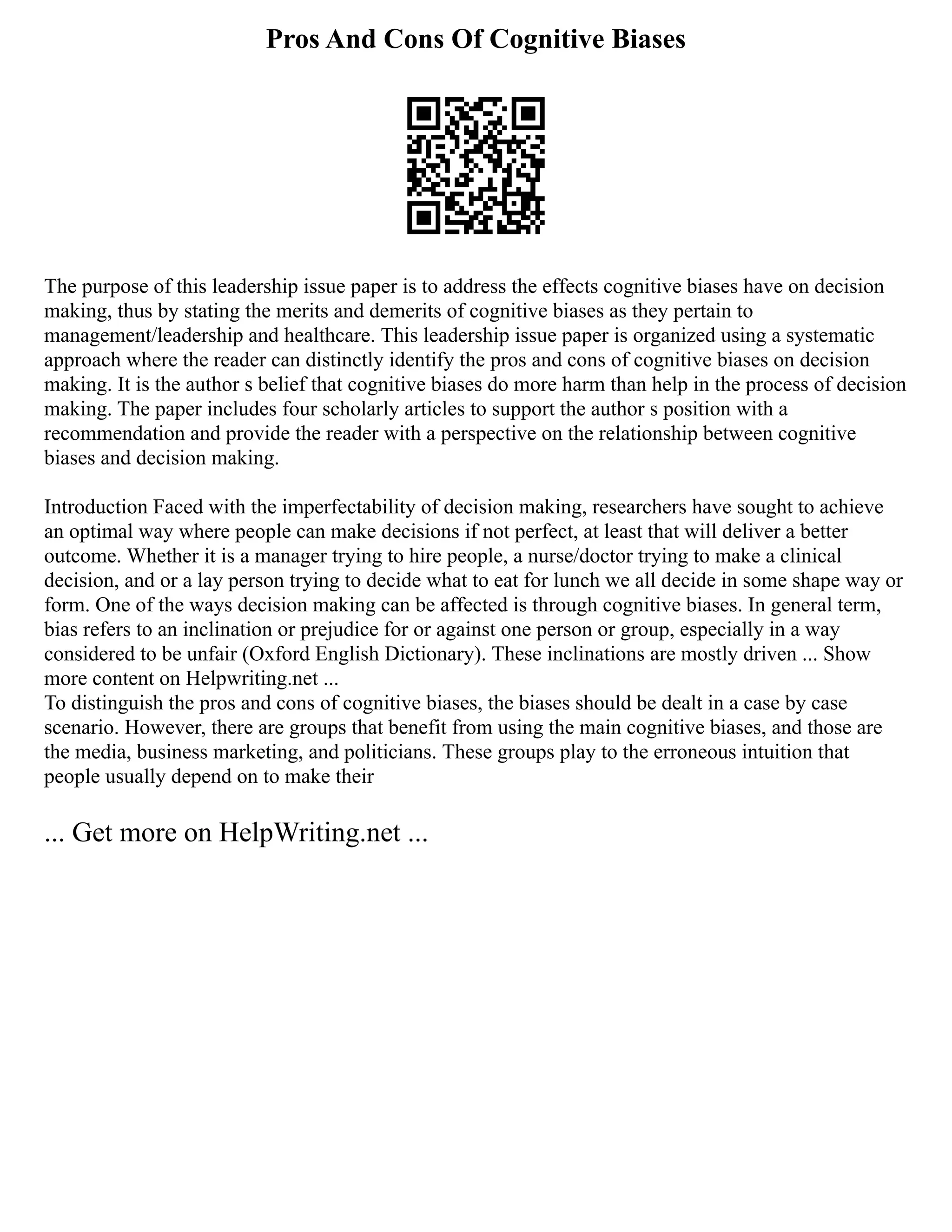 Pros And Cons Of Cognitive Biases
The purpose of this leadership issue paper is to address the effects cognitive biases have on decision
making, thus by stating the merits and demerits of cognitive biases as they pertain to
management/leadership and healthcare. This leadership issue paper is organized using a systematic
approach where the reader can distinctly identify the pros and cons of cognitive biases on decision
making. It is the author s belief that cognitive biases do more harm than help in the process of decision
making. The paper includes four scholarly articles to support the author s position with a
recommendation and provide the reader with a perspective on the relationship between cognitive
biases and decision making.
Introduction Faced with the imperfectability of decision making, researchers have sought to achieve
an optimal way where people can make decisions if not perfect, at least that will deliver a better
outcome. Whether it is a manager trying to hire people, a nurse/doctor trying to make a clinical
decision, and or a lay person trying to decide what to eat for lunch we all decide in some shape way or
form. One of the ways decision making can be affected is through cognitive biases. In general term,
bias refers to an inclination or prejudice for or against one person or group, especially in a way
considered to be unfair (Oxford English Dictionary). These inclinations are mostly driven ... Show
more content on Helpwriting.net ...
To distinguish the pros and cons of cognitive biases, the biases should be dealt in a case by case
scenario. However, there are groups that benefit from using the main cognitive biases, and those are
the media, business marketing, and politicians. These groups play to the erroneous intuition that
people usually depend on to make their
... Get more on HelpWriting.net ...
 