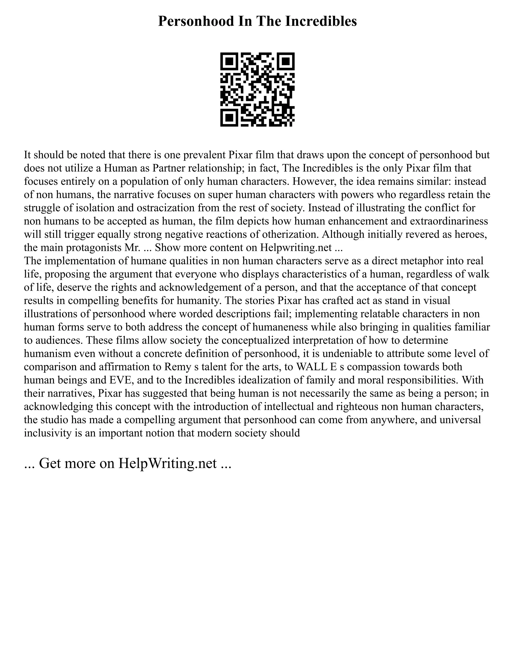 Personhood In The Incredibles
It should be noted that there is one prevalent Pixar film that draws upon the concept of personhood but
does not utilize a Human as Partner relationship; in fact, The Incredibles is the only Pixar film that
focuses entirely on a population of only human characters. However, the idea remains similar: instead
of non humans, the narrative focuses on super human characters with powers who regardless retain the
struggle of isolation and ostracization from the rest of society. Instead of illustrating the conflict for
non humans to be accepted as human, the film depicts how human enhancement and extraordinariness
will still trigger equally strong negative reactions of otherization. Although initially revered as heroes,
the main protagonists Mr. ... Show more content on Helpwriting.net ...
The implementation of humane qualities in non human characters serve as a direct metaphor into real
life, proposing the argument that everyone who displays characteristics of a human, regardless of walk
of life, deserve the rights and acknowledgement of a person, and that the acceptance of that concept
results in compelling benefits for humanity. The stories Pixar has crafted act as stand in visual
illustrations of personhood where worded descriptions fail; implementing relatable characters in non
human forms serve to both address the concept of humaneness while also bringing in qualities familiar
to audiences. These films allow society the conceptualized interpretation of how to determine
humanism even without a concrete definition of personhood, it is undeniable to attribute some level of
comparison and affirmation to Remy s talent for the arts, to WALL E s compassion towards both
human beings and EVE, and to the Incredibles idealization of family and moral responsibilities. With
their narratives, Pixar has suggested that being human is not necessarily the same as being a person; in
acknowledging this concept with the introduction of intellectual and righteous non human characters,
the studio has made a compelling argument that personhood can come from anywhere, and universal
inclusivity is an important notion that modern society should
... Get more on HelpWriting.net ...
 