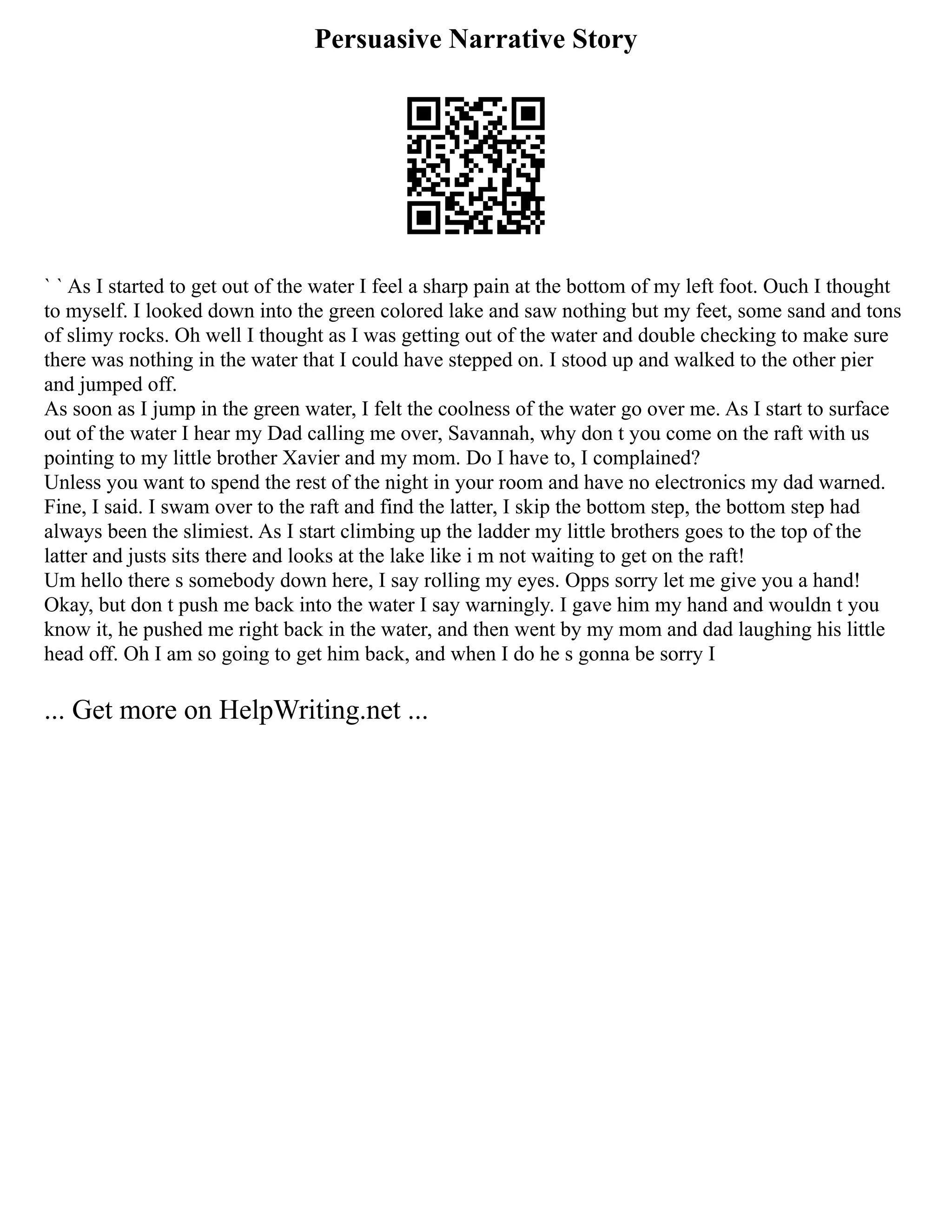 Persuasive Narrative Story
` ` As I started to get out of the water I feel a sharp pain at the bottom of my left foot. Ouch I thought
to myself. I looked down into the green colored lake and saw nothing but my feet, some sand and tons
of slimy rocks. Oh well I thought as I was getting out of the water and double checking to make sure
there was nothing in the water that I could have stepped on. I stood up and walked to the other pier
and jumped off.
As soon as I jump in the green water, I felt the coolness of the water go over me. As I start to surface
out of the water I hear my Dad calling me over, Savannah, why don t you come on the raft with us
pointing to my little brother Xavier and my mom. Do I have to, I complained?
Unless you want to spend the rest of the night in your room and have no electronics my dad warned.
Fine, I said. I swam over to the raft and find the latter, I skip the bottom step, the bottom step had
always been the slimiest. As I start climbing up the ladder my little brothers goes to the top of the
latter and justs sits there and looks at the lake like i m not waiting to get on the raft!
Um hello there s somebody down here, I say rolling my eyes. Opps sorry let me give you a hand!
Okay, but don t push me back into the water I say warningly. I gave him my hand and wouldn t you
know it, he pushed me right back in the water, and then went by my mom and dad laughing his little
head off. Oh I am so going to get him back, and when I do he s gonna be sorry I
... Get more on HelpWriting.net ...
 