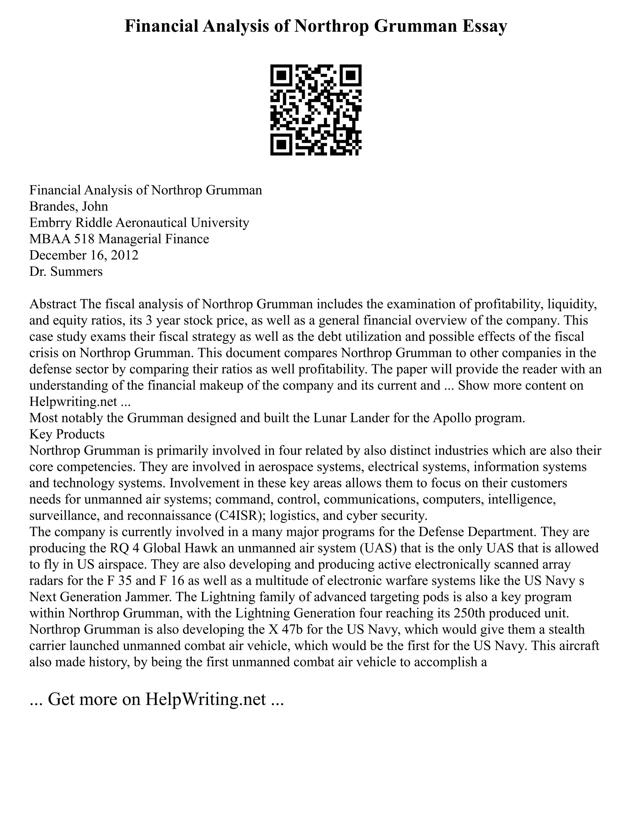 Financial Analysis of Northrop Grumman Essay
Financial Analysis of Northrop Grumman
Brandes, John
Embrry Riddle Aeronautical University
MBAA 518 Managerial Finance
December 16, 2012
Dr. Summers
Abstract The fiscal analysis of Northrop Grumman includes the examination of profitability, liquidity,
and equity ratios, its 3 year stock price, as well as a general financial overview of the company. This
case study exams their fiscal strategy as well as the debt utilization and possible effects of the fiscal
crisis on Northrop Grumman. This document compares Northrop Grumman to other companies in the
defense sector by comparing their ratios as well profitability. The paper will provide the reader with an
understanding of the financial makeup of the company and its current and ... Show more content on
Helpwriting.net ...
Most notably the Grumman designed and built the Lunar Lander for the Apollo program.
Key Products
Northrop Grumman is primarily involved in four related by also distinct industries which are also their
core competencies. They are involved in aerospace systems, electrical systems, information systems
and technology systems. Involvement in these key areas allows them to focus on their customers
needs for unmanned air systems; command, control, communications, computers, intelligence,
surveillance, and reconnaissance (C4ISR); logistics, and cyber security.
The company is currently involved in a many major programs for the Defense Department. They are
producing the RQ 4 Global Hawk an unmanned air system (UAS) that is the only UAS that is allowed
to fly in US airspace. They are also developing and producing active electronically scanned array
radars for the F 35 and F 16 as well as a multitude of electronic warfare systems like the US Navy s
Next Generation Jammer. The Lightning family of advanced targeting pods is also a key program
within Northrop Grumman, with the Lightning Generation four reaching its 250th produced unit.
Northrop Grumman is also developing the X 47b for the US Navy, which would give them a stealth
carrier launched unmanned combat air vehicle, which would be the first for the US Navy. This aircraft
also made history, by being the first unmanned combat air vehicle to accomplish a
... Get more on HelpWriting.net ...
 