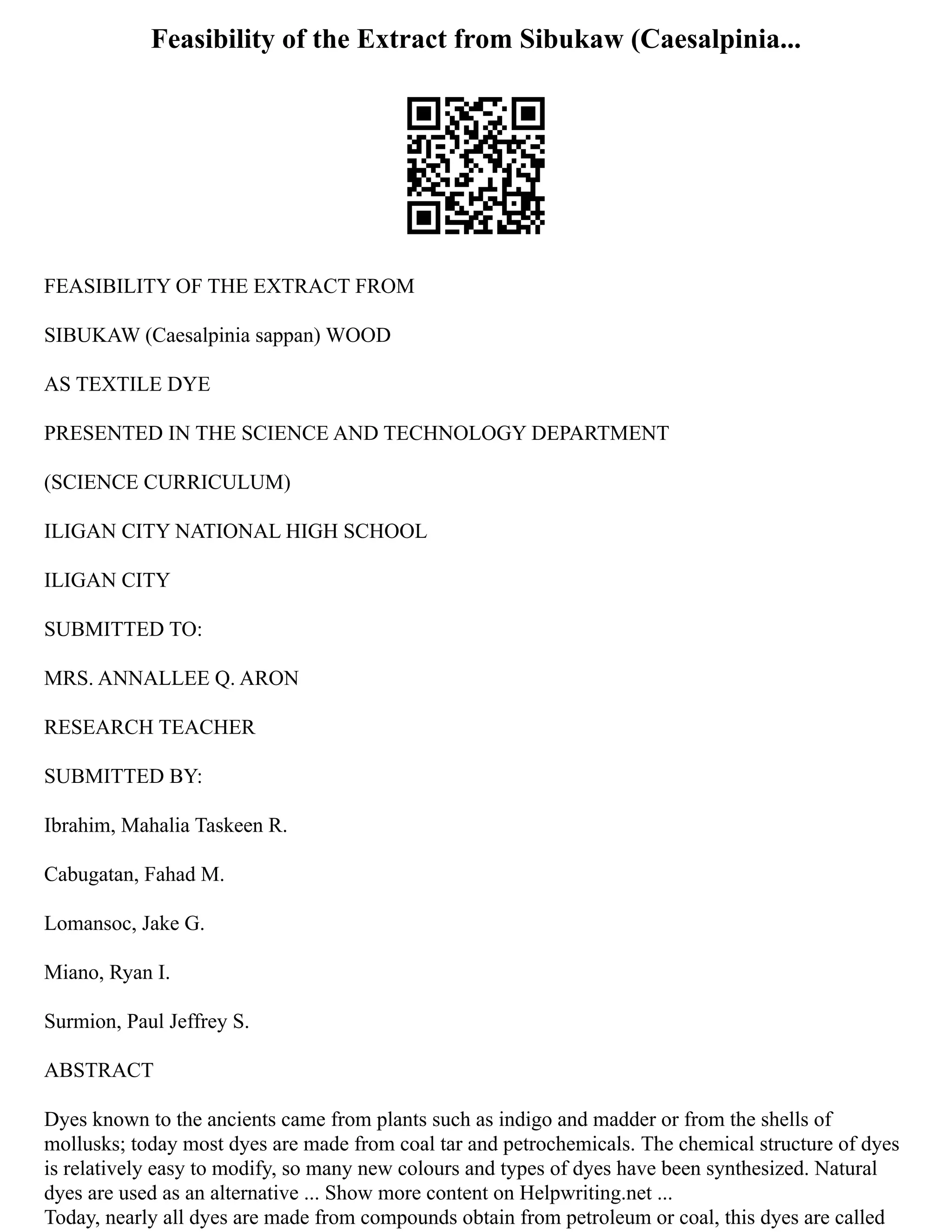 Feasibility of the Extract from Sibukaw (Caesalpinia...
FEASIBILITY OF THE EXTRACT FROM
SIBUKAW (Caesalpinia sappan) WOOD
AS TEXTILE DYE
PRESENTED IN THE SCIENCE AND TECHNOLOGY DEPARTMENT
(SCIENCE CURRICULUM)
ILIGAN CITY NATIONAL HIGH SCHOOL
ILIGAN CITY
SUBMITTED TO:
MRS. ANNALLEE Q. ARON
RESEARCH TEACHER
SUBMITTED BY:
Ibrahim, Mahalia Taskeen R.
Cabugatan, Fahad M.
Lomansoc, Jake G.
Miano, Ryan I.
Surmion, Paul Jeffrey S.
ABSTRACT
Dyes known to the ancients came from plants such as indigo and madder or from the shells of
mollusks; today most dyes are made from coal tar and petrochemicals. The chemical structure of dyes
is relatively easy to modify, so many new colours and types of dyes have been synthesized. Natural
dyes are used as an alternative ... Show more content on Helpwriting.net ...
Today, nearly all dyes are made from compounds obtain from petroleum or coal, this dyes are called
 