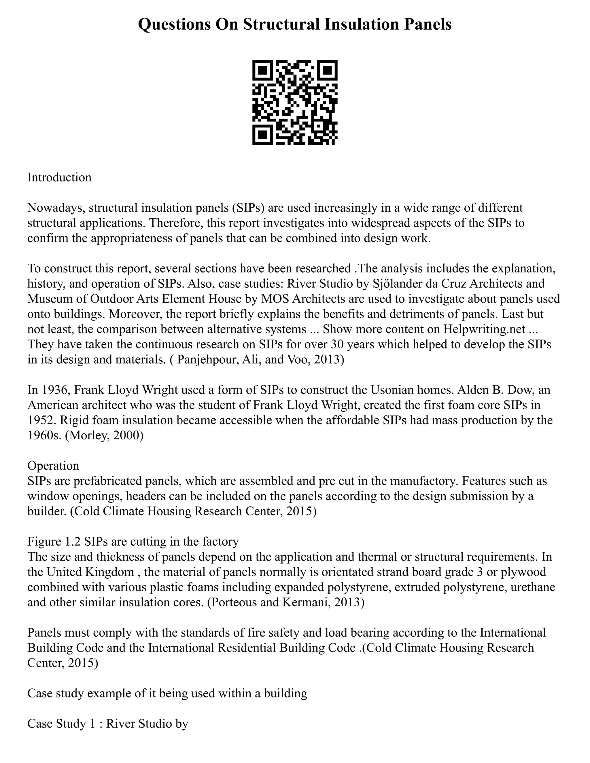 Questions On Structural Insulation Panels
Introduction
Nowadays, structural insulation panels (SIPs) are used increasingly in a wide range of different
structural applications. Therefore, this report investigates into widespread aspects of the SIPs to
confirm the appropriateness of panels that can be combined into design work.
To construct this report, several sections have been researched .The analysis includes the explanation,
history, and operation of SIPs. Also, case studies: River Studio by Sjölander da Cruz Architects and
Museum of Outdoor Arts Element House by MOS Architects are used to investigate about panels used
onto buildings. Moreover, the report briefly explains the benefits and detriments of panels. Last but
not least, the comparison between alternative systems ... Show more content on Helpwriting.net ...
They have taken the continuous research on SIPs for over 30 years which helped to develop the SIPs
in its design and materials. ( Panjehpour, Ali, and Voo, 2013)
In 1936, Frank Lloyd Wright used a form of SIPs to construct the Usonian homes. Alden B. Dow, an
American architect who was the student of Frank Lloyd Wright, created the first foam core SIPs in
1952. Rigid foam insulation became accessible when the affordable SIPs had mass production by the
1960s. (Morley, 2000)
Operation
SIPs are prefabricated panels, which are assembled and pre cut in the manufactory. Features such as
window openings, headers can be included on the panels according to the design submission by a
builder. (Cold Climate Housing Research Center, 2015)
Figure 1.2 SIPs are cutting in the factory
The size and thickness of panels depend on the application and thermal or structural requirements. In
the United Kingdom , the material of panels normally is orientated strand board grade 3 or plywood
combined with various plastic foams including expanded polystyrene, extruded polystyrene, urethane
and other similar insulation cores. (Porteous and Kermani, 2013)
Panels must comply with the standards of fire safety and load bearing according to the International
Building Code and the International Residential Building Code .(Cold Climate Housing Research
Center, 2015)
Case study example of it being used within a building
Case Study 1 : River Studio by
 