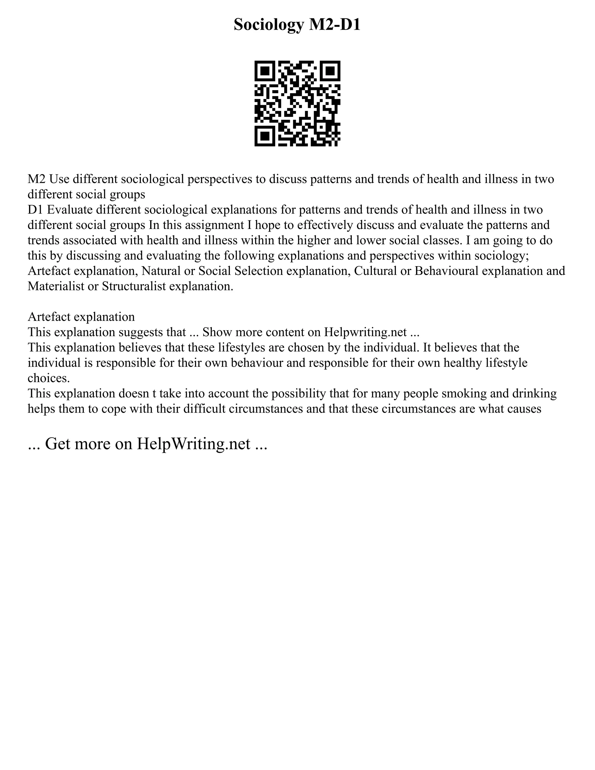 Sociology M2-D1
M2 Use different sociological perspectives to discuss patterns and trends of health and illness in two
different social groups
D1 Evaluate different sociological explanations for patterns and trends of health and illness in two
different social groups In this assignment I hope to effectively discuss and evaluate the patterns and
trends associated with health and illness within the higher and lower social classes. I am going to do
this by discussing and evaluating the following explanations and perspectives within sociology;
Artefact explanation, Natural or Social Selection explanation, Cultural or Behavioural explanation and
Materialist or Structuralist explanation.
Artefact explanation
This explanation suggests that ... Show more content on Helpwriting.net ...
This explanation believes that these lifestyles are chosen by the individual. It believes that the
individual is responsible for their own behaviour and responsible for their own healthy lifestyle
choices.
This explanation doesn t take into account the possibility that for many people smoking and drinking
helps them to cope with their difficult circumstances and that these circumstances are what causes
... Get more on HelpWriting.net ...
 