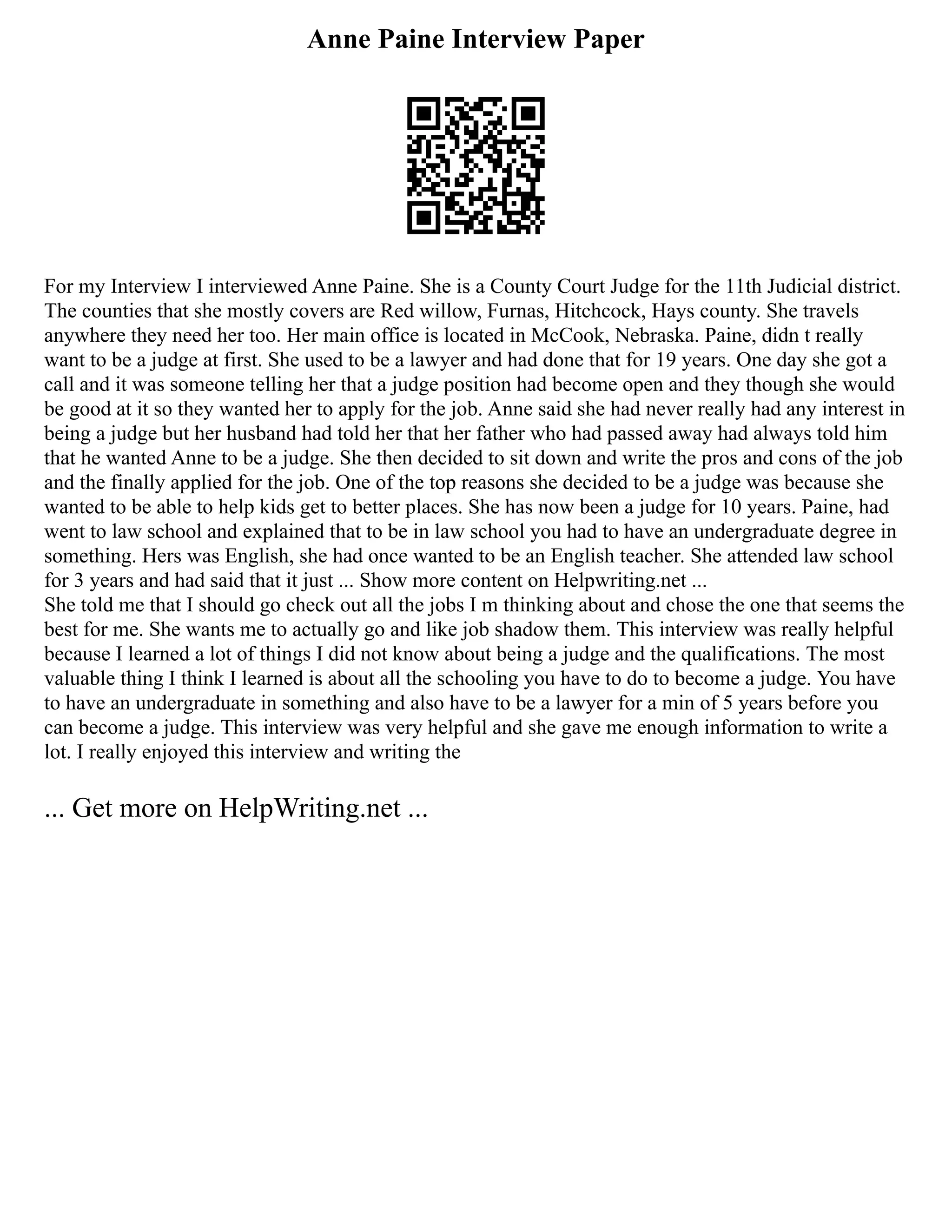Anne Paine Interview Paper
For my Interview I interviewed Anne Paine. She is a County Court Judge for the 11th Judicial district.
The counties that she mostly covers are Red willow, Furnas, Hitchcock, Hays county. She travels
anywhere they need her too. Her main office is located in McCook, Nebraska. Paine, didn t really
want to be a judge at first. She used to be a lawyer and had done that for 19 years. One day she got a
call and it was someone telling her that a judge position had become open and they though she would
be good at it so they wanted her to apply for the job. Anne said she had never really had any interest in
being a judge but her husband had told her that her father who had passed away had always told him
that he wanted Anne to be a judge. She then decided to sit down and write the pros and cons of the job
and the finally applied for the job. One of the top reasons she decided to be a judge was because she
wanted to be able to help kids get to better places. She has now been a judge for 10 years. Paine, had
went to law school and explained that to be in law school you had to have an undergraduate degree in
something. Hers was English, she had once wanted to be an English teacher. She attended law school
for 3 years and had said that it just ... Show more content on Helpwriting.net ...
She told me that I should go check out all the jobs I m thinking about and chose the one that seems the
best for me. She wants me to actually go and like job shadow them. This interview was really helpful
because I learned a lot of things I did not know about being a judge and the qualifications. The most
valuable thing I think I learned is about all the schooling you have to do to become a judge. You have
to have an undergraduate in something and also have to be a lawyer for a min of 5 years before you
can become a judge. This interview was very helpful and she gave me enough information to write a
lot. I really enjoyed this interview and writing the
... Get more on HelpWriting.net ...
 