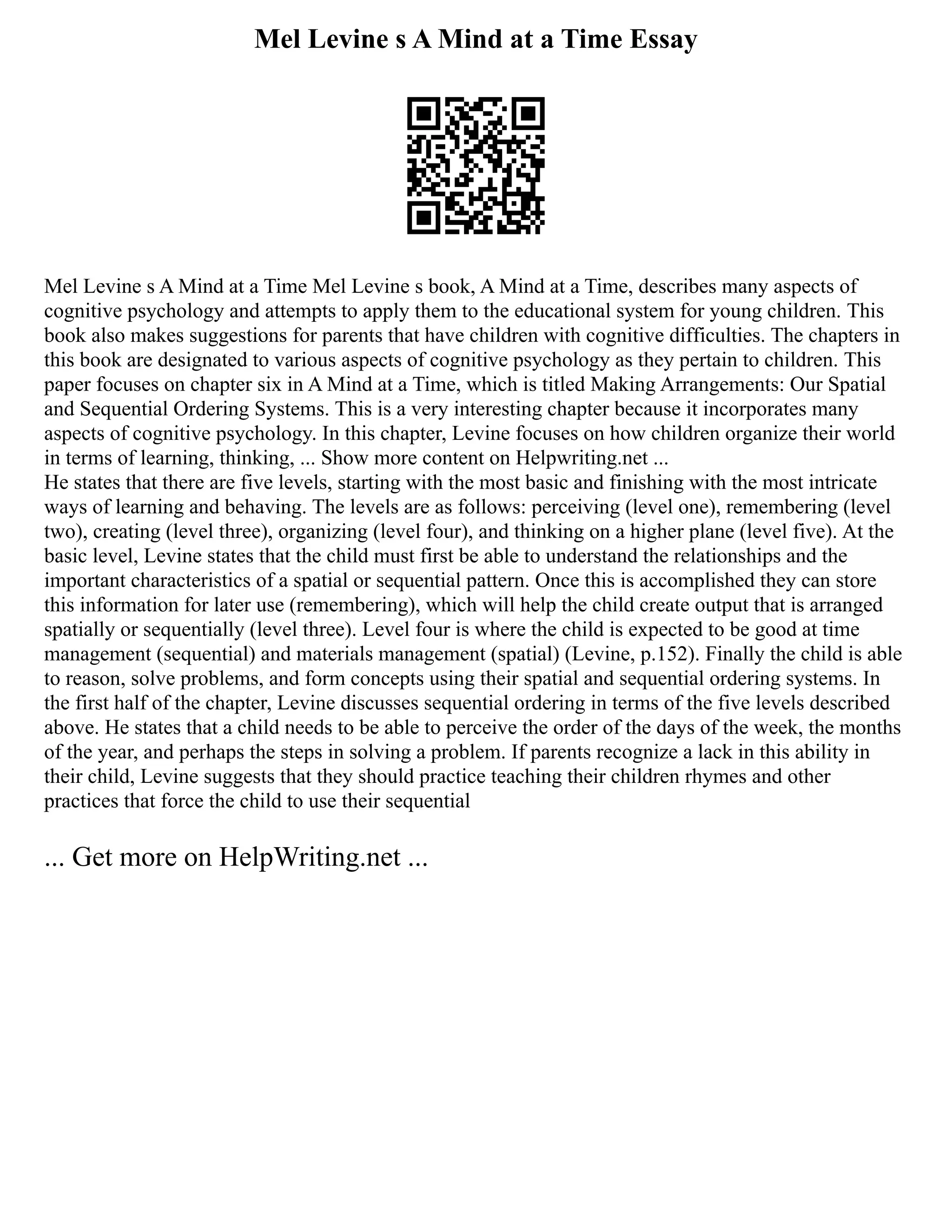 Mel Levine s A Mind at a Time Essay
Mel Levine s A Mind at a Time Mel Levine s book, A Mind at a Time, describes many aspects of
cognitive psychology and attempts to apply them to the educational system for young children. This
book also makes suggestions for parents that have children with cognitive difficulties. The chapters in
this book are designated to various aspects of cognitive psychology as they pertain to children. This
paper focuses on chapter six in A Mind at a Time, which is titled Making Arrangements: Our Spatial
and Sequential Ordering Systems. This is a very interesting chapter because it incorporates many
aspects of cognitive psychology. In this chapter, Levine focuses on how children organize their world
in terms of learning, thinking, ... Show more content on Helpwriting.net ...
He states that there are five levels, starting with the most basic and finishing with the most intricate
ways of learning and behaving. The levels are as follows: perceiving (level one), remembering (level
two), creating (level three), organizing (level four), and thinking on a higher plane (level five). At the
basic level, Levine states that the child must first be able to understand the relationships and the
important characteristics of a spatial or sequential pattern. Once this is accomplished they can store
this information for later use (remembering), which will help the child create output that is arranged
spatially or sequentially (level three). Level four is where the child is expected to be good at time
management (sequential) and materials management (spatial) (Levine, p.152). Finally the child is able
to reason, solve problems, and form concepts using their spatial and sequential ordering systems. In
the first half of the chapter, Levine discusses sequential ordering in terms of the five levels described
above. He states that a child needs to be able to perceive the order of the days of the week, the months
of the year, and perhaps the steps in solving a problem. If parents recognize a lack in this ability in
their child, Levine suggests that they should practice teaching their children rhymes and other
practices that force the child to use their sequential
... Get more on HelpWriting.net ...
 