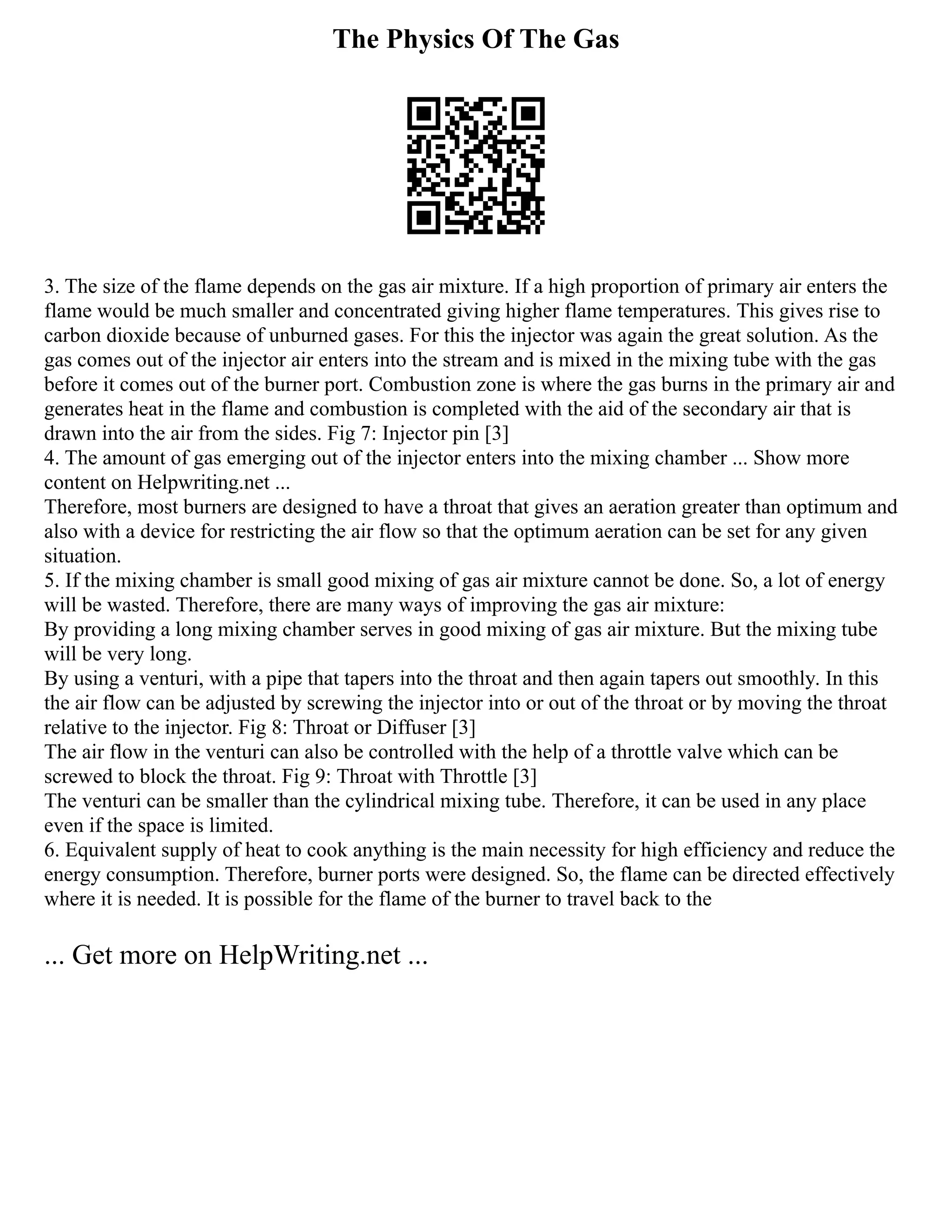 The Physics Of The Gas
3. The size of the flame depends on the gas air mixture. If a high proportion of primary air enters the
flame would be much smaller and concentrated giving higher flame temperatures. This gives rise to
carbon dioxide because of unburned gases. For this the injector was again the great solution. As the
gas comes out of the injector air enters into the stream and is mixed in the mixing tube with the gas
before it comes out of the burner port. Combustion zone is where the gas burns in the primary air and
generates heat in the flame and combustion is completed with the aid of the secondary air that is
drawn into the air from the sides. Fig 7: Injector pin [3]
4. The amount of gas emerging out of the injector enters into the mixing chamber ... Show more
content on Helpwriting.net ...
Therefore, most burners are designed to have a throat that gives an aeration greater than optimum and
also with a device for restricting the air flow so that the optimum aeration can be set for any given
situation.
5. If the mixing chamber is small good mixing of gas air mixture cannot be done. So, a lot of energy
will be wasted. Therefore, there are many ways of improving the gas air mixture:
By providing a long mixing chamber serves in good mixing of gas air mixture. But the mixing tube
will be very long.
By using a venturi, with a pipe that tapers into the throat and then again tapers out smoothly. In this
the air flow can be adjusted by screwing the injector into or out of the throat or by moving the throat
relative to the injector. Fig 8: Throat or Diffuser [3]
The air flow in the venturi can also be controlled with the help of a throttle valve which can be
screwed to block the throat. Fig 9: Throat with Throttle [3]
The venturi can be smaller than the cylindrical mixing tube. Therefore, it can be used in any place
even if the space is limited.
6. Equivalent supply of heat to cook anything is the main necessity for high efficiency and reduce the
energy consumption. Therefore, burner ports were designed. So, the flame can be directed effectively
where it is needed. It is possible for the flame of the burner to travel back to the
... Get more on HelpWriting.net ...
 