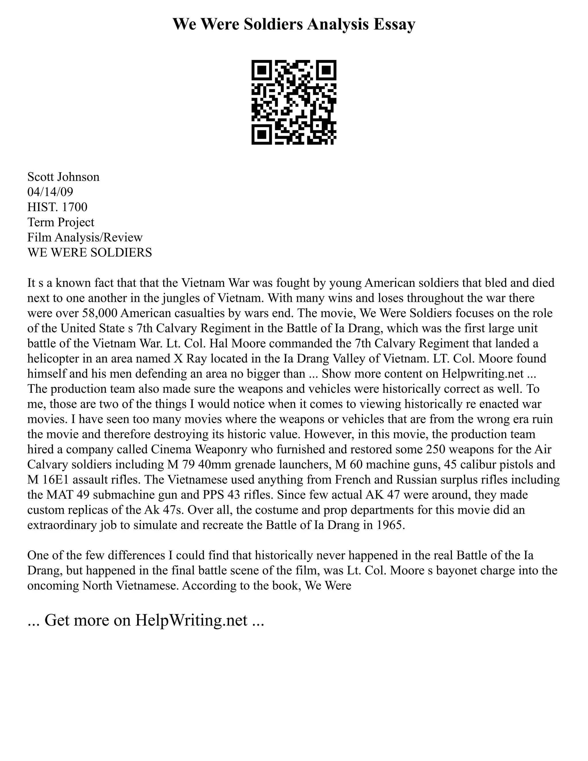 We Were Soldiers Analysis Essay
Scott Johnson
04/14/09
HIST. 1700
Term Project
Film Analysis/Review
WE WERE SOLDIERS
It s a known fact that that the Vietnam War was fought by young American soldiers that bled and died
next to one another in the jungles of Vietnam. With many wins and loses throughout the war there
were over 58,000 American casualties by wars end. The movie, We Were Soldiers focuses on the role
of the United State s 7th Calvary Regiment in the Battle of Ia Drang, which was the first large unit
battle of the Vietnam War. Lt. Col. Hal Moore commanded the 7th Calvary Regiment that landed a
helicopter in an area named X Ray located in the Ia Drang Valley of Vietnam. LT. Col. Moore found
himself and his men defending an area no bigger than ... Show more content on Helpwriting.net ...
The production team also made sure the weapons and vehicles were historically correct as well. To
me, those are two of the things I would notice when it comes to viewing historically re enacted war
movies. I have seen too many movies where the weapons or vehicles that are from the wrong era ruin
the movie and therefore destroying its historic value. However, in this movie, the production team
hired a company called Cinema Weaponry who furnished and restored some 250 weapons for the Air
Calvary soldiers including M 79 40mm grenade launchers, M 60 machine guns, 45 calibur pistols and
M 16E1 assault rifles. The Vietnamese used anything from French and Russian surplus rifles including
the MAT 49 submachine gun and PPS 43 rifles. Since few actual AK 47 were around, they made
custom replicas of the Ak 47s. Over all, the costume and prop departments for this movie did an
extraordinary job to simulate and recreate the Battle of Ia Drang in 1965.
One of the few differences I could find that historically never happened in the real Battle of the Ia
Drang, but happened in the final battle scene of the film, was Lt. Col. Moore s bayonet charge into the
oncoming North Vietnamese. According to the book, We Were
... Get more on HelpWriting.net ...
 