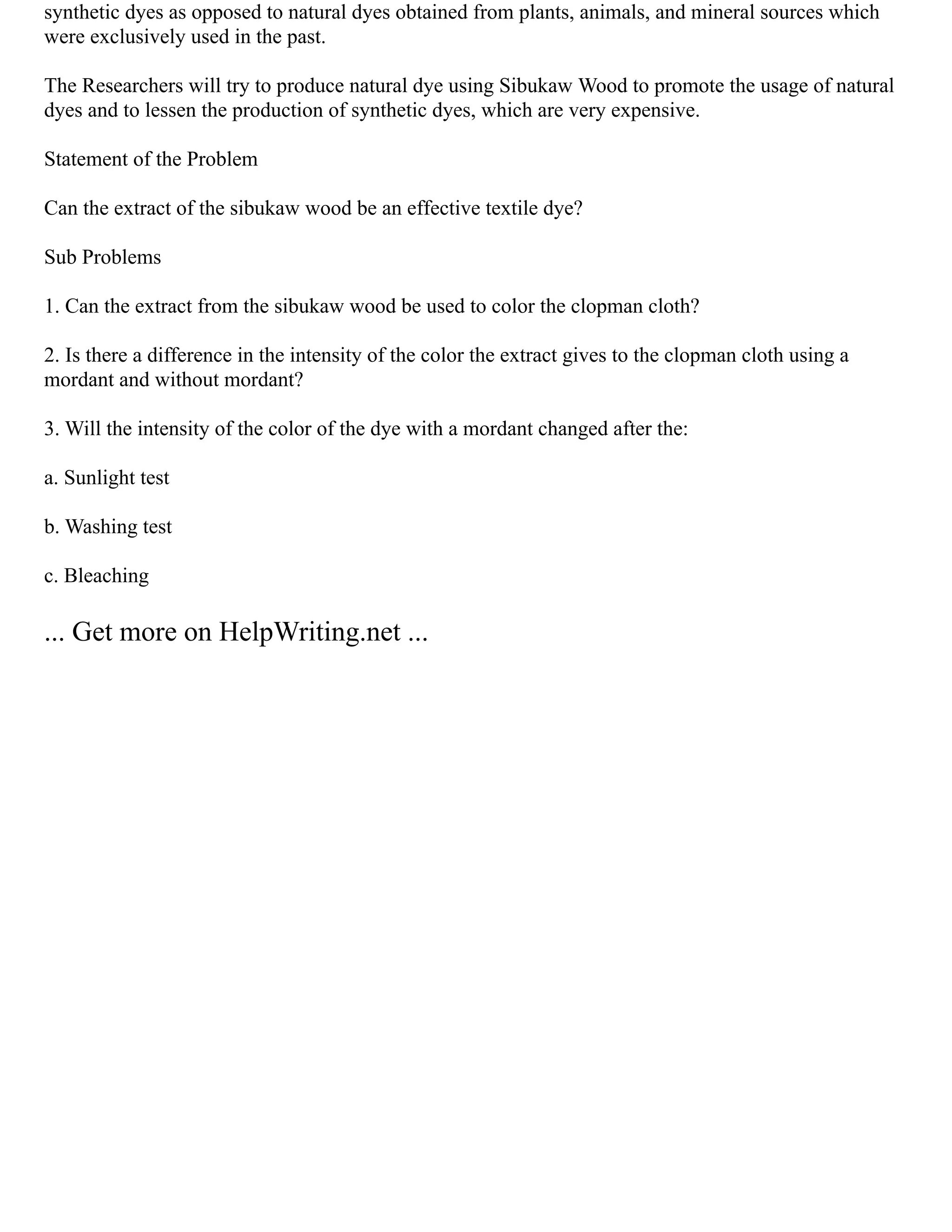synthetic dyes as opposed to natural dyes obtained from plants, animals, and mineral sources which
were exclusively used in the past.
The Researchers will try to produce natural dye using Sibukaw Wood to promote the usage of natural
dyes and to lessen the production of synthetic dyes, which are very expensive.
Statement of the Problem
Can the extract of the sibukaw wood be an effective textile dye?
Sub Problems
1. Can the extract from the sibukaw wood be used to color the clopman cloth?
2. Is there a difference in the intensity of the color the extract gives to the clopman cloth using a
mordant and without mordant?
3. Will the intensity of the color of the dye with a mordant changed after the:
a. Sunlight test
b. Washing test
c. Bleaching
... Get more on HelpWriting.net ...
 