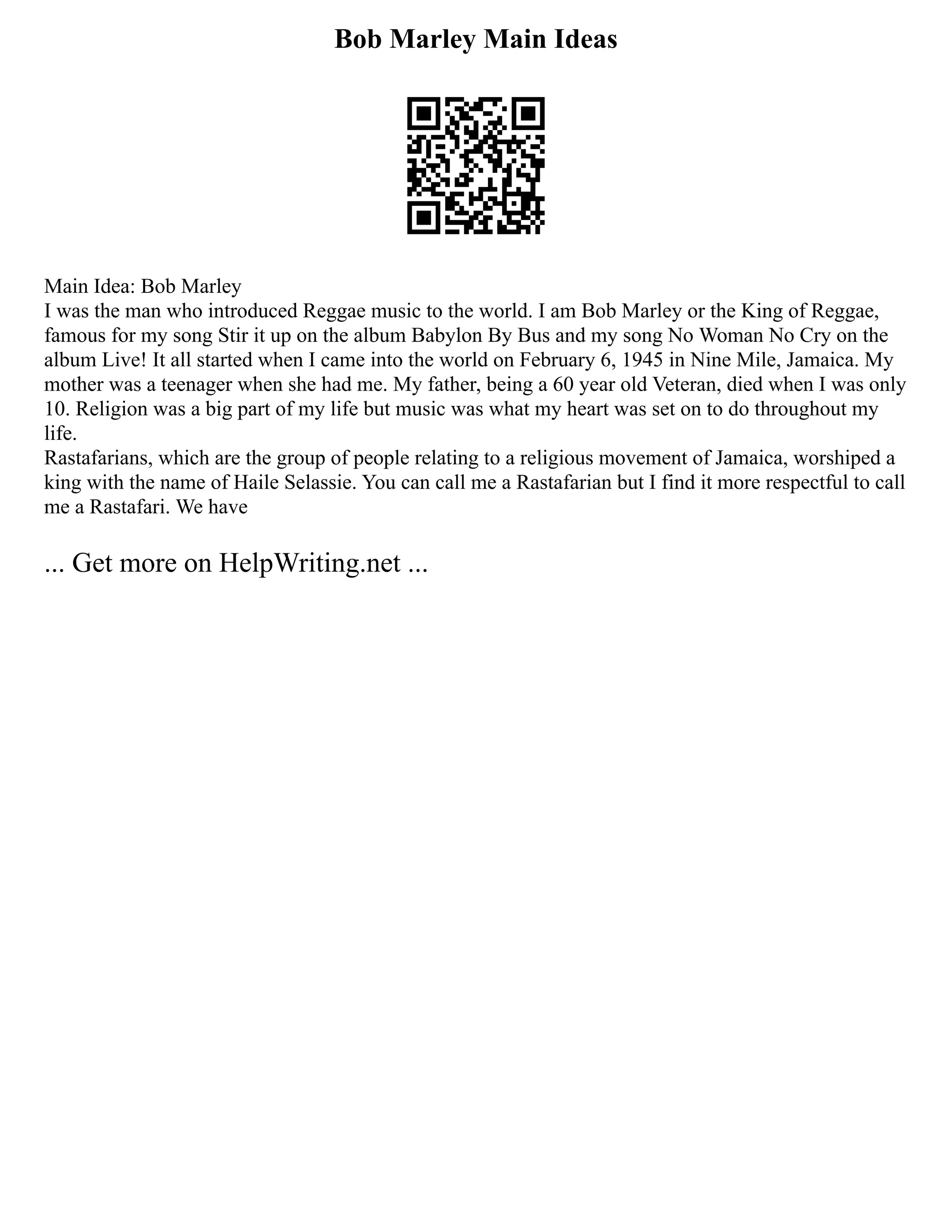 Bob Marley Main Ideas
Main Idea: Bob Marley
I was the man who introduced Reggae music to the world. I am Bob Marley or the King of Reggae,
famous for my song Stir it up on the album Babylon By Bus and my song No Woman No Cry on the
album Live! It all started when I came into the world on February 6, 1945 in Nine Mile, Jamaica. My
mother was a teenager when she had me. My father, being a 60 year old Veteran, died when I was only
10. Religion was a big part of my life but music was what my heart was set on to do throughout my
life.
Rastafarians, which are the group of people relating to a religious movement of Jamaica, worshiped a
king with the name of Haile Selassie. You can call me a Rastafarian but I find it more respectful to call
me a Rastafari. We have
... Get more on HelpWriting.net ...
 