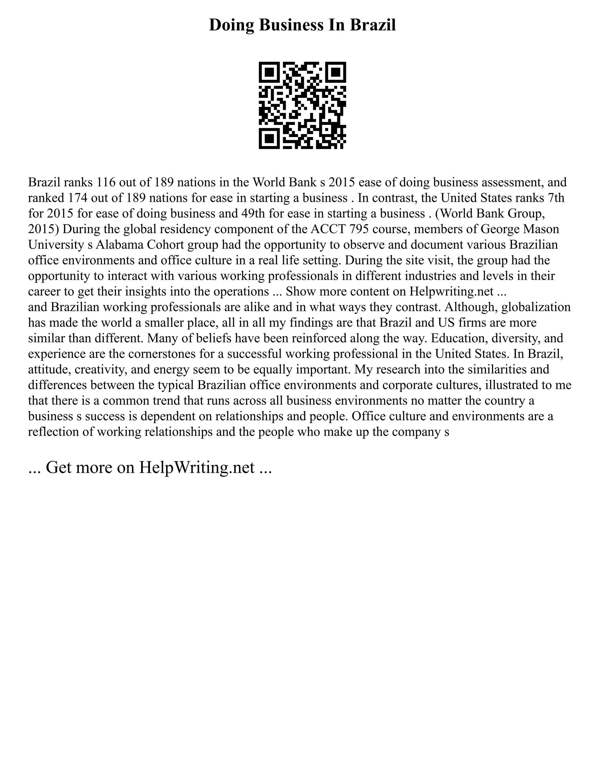 Doing Business In Brazil
Brazil ranks 116 out of 189 nations in the World Bank s 2015 ease of doing business assessment, and
ranked 174 out of 189 nations for ease in starting a business . In contrast, the United States ranks 7th
for 2015 for ease of doing business and 49th for ease in starting a business . (World Bank Group,
2015) During the global residency component of the ACCT 795 course, members of George Mason
University s Alabama Cohort group had the opportunity to observe and document various Brazilian
office environments and office culture in a real life setting. During the site visit, the group had the
opportunity to interact with various working professionals in different industries and levels in their
career to get their insights into the operations ... Show more content on Helpwriting.net ...
and Brazilian working professionals are alike and in what ways they contrast. Although, globalization
has made the world a smaller place, all in all my findings are that Brazil and US firms are more
similar than different. Many of beliefs have been reinforced along the way. Education, diversity, and
experience are the cornerstones for a successful working professional in the United States. In Brazil,
attitude, creativity, and energy seem to be equally important. My research into the similarities and
differences between the typical Brazilian office environments and corporate cultures, illustrated to me
that there is a common trend that runs across all business environments no matter the country a
business s success is dependent on relationships and people. Office culture and environments are a
reflection of working relationships and the people who make up the company s
... Get more on HelpWriting.net ...
 