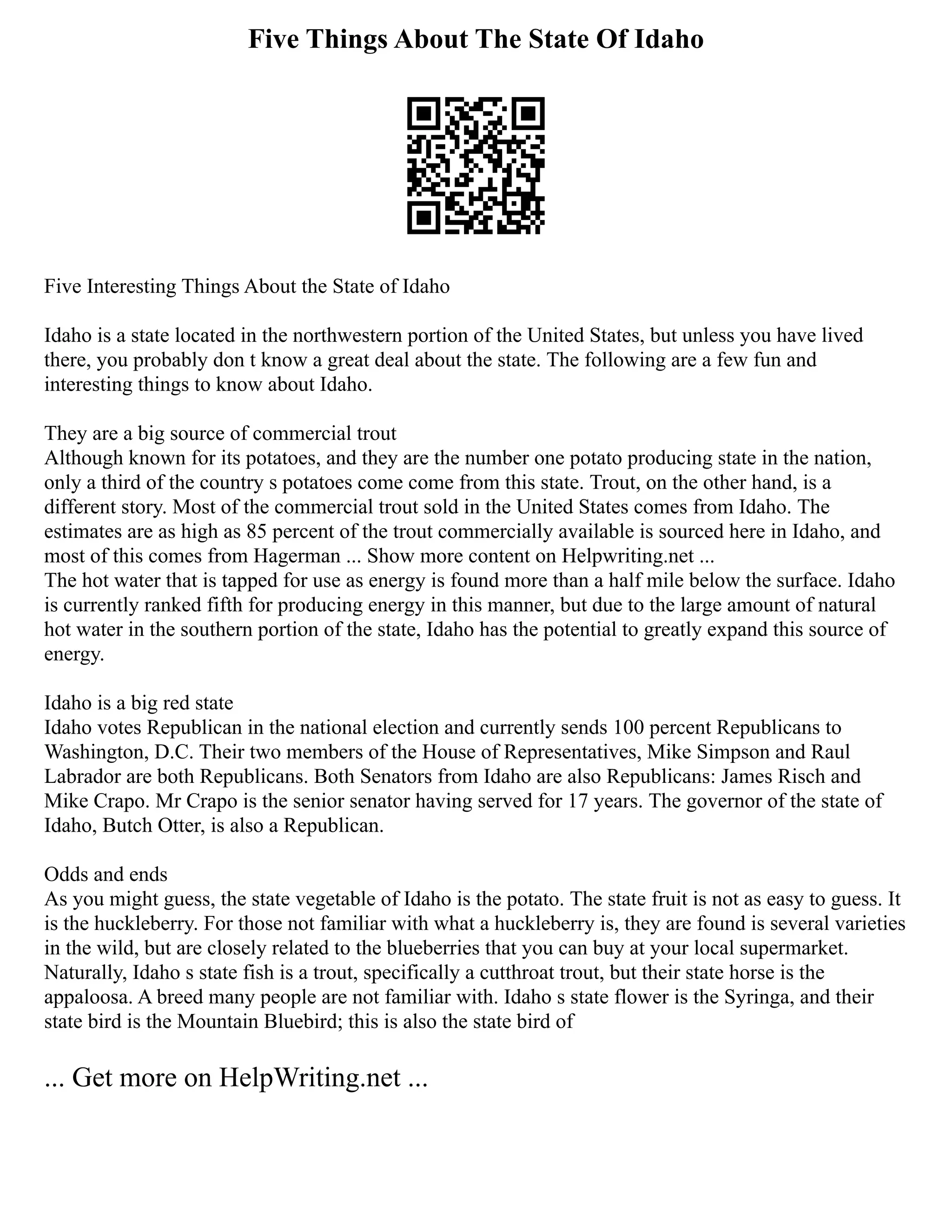 Five Things About The State Of Idaho
Five Interesting Things About the State of Idaho
Idaho is a state located in the northwestern portion of the United States, but unless you have lived
there, you probably don t know a great deal about the state. The following are a few fun and
interesting things to know about Idaho.
They are a big source of commercial trout
Although known for its potatoes, and they are the number one potato producing state in the nation,
only a third of the country s potatoes come come from this state. Trout, on the other hand, is a
different story. Most of the commercial trout sold in the United States comes from Idaho. The
estimates are as high as 85 percent of the trout commercially available is sourced here in Idaho, and
most of this comes from Hagerman ... Show more content on Helpwriting.net ...
The hot water that is tapped for use as energy is found more than a half mile below the surface. Idaho
is currently ranked fifth for producing energy in this manner, but due to the large amount of natural
hot water in the southern portion of the state, Idaho has the potential to greatly expand this source of
energy.
Idaho is a big red state
Idaho votes Republican in the national election and currently sends 100 percent Republicans to
Washington, D.C. Their two members of the House of Representatives, Mike Simpson and Raul
Labrador are both Republicans. Both Senators from Idaho are also Republicans: James Risch and
Mike Crapo. Mr Crapo is the senior senator having served for 17 years. The governor of the state of
Idaho, Butch Otter, is also a Republican.
Odds and ends
As you might guess, the state vegetable of Idaho is the potato. The state fruit is not as easy to guess. It
is the huckleberry. For those not familiar with what a huckleberry is, they are found is several varieties
in the wild, but are closely related to the blueberries that you can buy at your local supermarket.
Naturally, Idaho s state fish is a trout, specifically a cutthroat trout, but their state horse is the
appaloosa. A breed many people are not familiar with. Idaho s state flower is the Syringa, and their
state bird is the Mountain Bluebird; this is also the state bird of
... Get more on HelpWriting.net ...
 