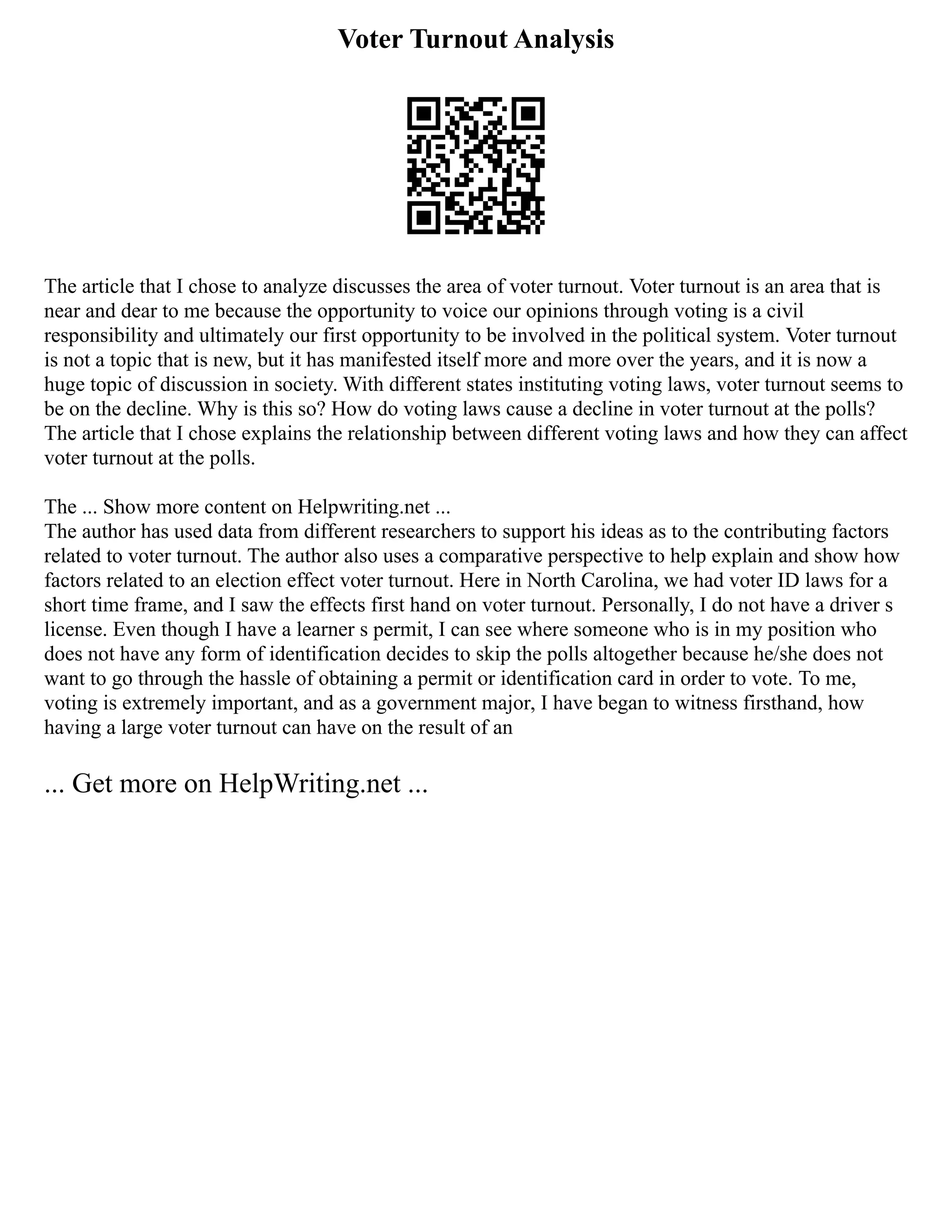 Voter Turnout Analysis
The article that I chose to analyze discusses the area of voter turnout. Voter turnout is an area that is
near and dear to me because the opportunity to voice our opinions through voting is a civil
responsibility and ultimately our first opportunity to be involved in the political system. Voter turnout
is not a topic that is new, but it has manifested itself more and more over the years, and it is now a
huge topic of discussion in society. With different states instituting voting laws, voter turnout seems to
be on the decline. Why is this so? How do voting laws cause a decline in voter turnout at the polls?
The article that I chose explains the relationship between different voting laws and how they can affect
voter turnout at the polls.
The ... Show more content on Helpwriting.net ...
The author has used data from different researchers to support his ideas as to the contributing factors
related to voter turnout. The author also uses a comparative perspective to help explain and show how
factors related to an election effect voter turnout. Here in North Carolina, we had voter ID laws for a
short time frame, and I saw the effects first hand on voter turnout. Personally, I do not have a driver s
license. Even though I have a learner s permit, I can see where someone who is in my position who
does not have any form of identification decides to skip the polls altogether because he/she does not
want to go through the hassle of obtaining a permit or identification card in order to vote. To me,
voting is extremely important, and as a government major, I have began to witness firsthand, how
having a large voter turnout can have on the result of an
... Get more on HelpWriting.net ...
 