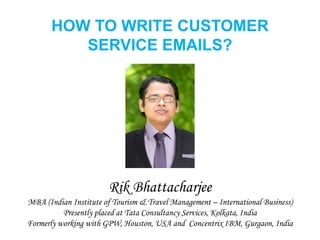 HOW TO WRITE CUSTOMER
SERVICE EMAILS?
Rik Bhattacharjee
MBA (Indian Institute of Tourism & Travel Management – International Business)
Presently placed at Tata Consultancy Services, Kolkata, India
Formerly working with GPW, Houston, USA and Concentrix IBM, Gurgaon, India
 