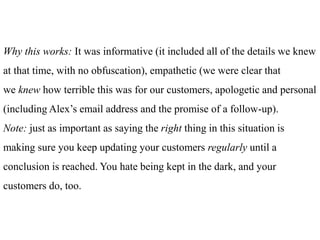 Why this works: It was informative (it included all of the details we knew
at that time, with no obfuscation), empathetic (we were clear that
we knew how terrible this was for our customers, apologetic and personal
(including Alex’s email address and the promise of a follow-up).
Note: just as important as saying the right thing in this situation is
making sure you keep updating your customers regularly until a
conclusion is reached. You hate being kept in the dark, and your
customers do, too.
 
