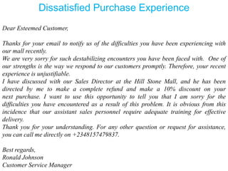 Dear Esteemed Customer,
Thanks for your email to notify us of the difficulties you have been experiencing with
our mall recently.
We are very sorry for such destabilizing encounters you have been faced with. One of
our strengths is the way we respond to our customers promptly. Therefore, your recent
experience is unjustifiable.
I have discussed with our Sales Director at the Hill Stone Mall, and he has been
directed by me to make a complete refund and make a 10% discount on your
next purchase. I want to use this opportunity to tell you that I am sorry for the
difficulties you have encountered as a result of this problem. It is obvious from this
incidence that our assistant sales personnel require adequate training for effective
delivery.
Thank you for your understanding. For any other question or request for assistance,
you can call me directly on +2348157479837.
Best regards,
Ronald Johnson
Customer Service Manager
Dissatisfied Purchase Experience
 