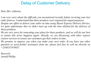 Dear Mrs. Johnson,
I am very sorry about the difficulty you encountered recently before receiving your last
order from us. I understand that those products were required for urgent purposes.
Despite our effort to deliver your order on time using Skynet Express Delivery Service,
it’s quite unfortunate that we didn’t meet up with the time allotted for the delivery of
those products.
We are very sorry for truncating your plans for these products, and we will do our best
to ensure this never happens again. Already, we are discussing with other express
courier services to ensure our customers get their orders in time.
We promise to impress you when you make your next order. If you have any other
question or need further assistance from me, please feel free to call me directly on
+2348157479837.
Sincerely
Arnold Phillip
Delay of Customer Delivery
 