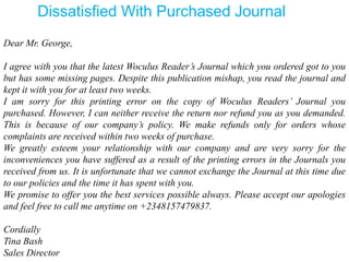 Dear Mr. George,
I agree with you that the latest Woculus Reader’s Journal which you ordered got to you
but has some missing pages. Despite this publication mishap, you read the journal and
kept it with you for at least two weeks.
I am sorry for this printing error on the copy of Woculus Readers’ Journal you
purchased. However, I can neither receive the return nor refund you as you demanded.
This is because of our company’s policy. We make refunds only for orders whose
complaints are received within two weeks of purchase.
We greatly esteem your relationship with our company and are very sorry for the
inconveniences you have suffered as a result of the printing errors in the Journals you
received from us. It is unfortunate that we cannot exchange the Journal at this time due
to our policies and the time it has spent with you.
We promise to offer you the best services possible always. Please accept our apologies
and feel free to call me anytime on +2348157479837.
Cordially
Tina Bash
Sales Director
Dissatisfied With Purchased Journal
 