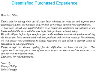 Dear Ms. Edna,
Thank you for taking time out of your busy schedule to write us and express your
grievances on how our products and services do not meet up with your expectations.
At Growers United, our greatest desire is to ensure our customers are satisfied at all
levels and find the most suitable way to fix their problems without delay.
We will call you in few days to inform you on the methods we have adopted in resolving
the issues you have encountered with our products and services recently. Furthermore,
we will assess your complaints to deduct measures we can adopt to prevent issues of
this nature in subsequent times.
Please accept our sincere apology for the difficulties we have caused you. Our
aspiration is to keep you as one of our most valued customers, and we hope to serve
you better in subsequent times.
Thank you for your patronage.
Sincerely
Barney Phillip
Sales Manager
Dissatisfied Purchased Experience
 