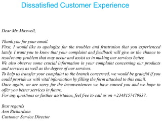 Dear Mr. Maxwell,
Thank you for your email.
First, I would like to apologize for the troubles and frustration that you experienced
lately. I want you to know that your complaint and feedback will give us the chance to
resolve any problem that may occur and assist us in making our services better.
We also observe some crucial information in your complaint concerning our products
and services as well as the degree of our services.
To help us transfer your complaint to the branch concerned, we would be grateful if you
could provide us with vital information by filling the form attached to this email.
Once again, we are sorry for the inconveniences we have caused you and we hope to
offer you better services in future.
For any questions or further assistance, feel free to call us on +2348157479837.
Best regards
Ann Richardson
Customer Service Director
Dissatisfied Customer Experience
 
