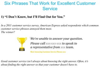 Six Phrases That Work for Excellent Customer
Service
1) “I Don’t Know, but I’ll Find Out for You.”
In a 2011 customer service survey, American Express asked respondents which common
customer service phrases annoyed them most.
The winner?
Good customer service isn’t always about knowing the right answer. Often, it’s
about finding the right answer so that your customer doesn’t have to.
 