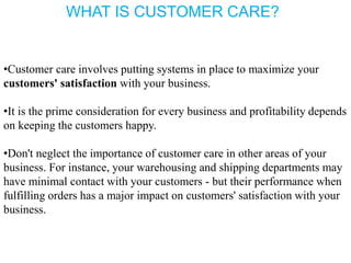 •Customer care involves putting systems in place to maximize your
customers' satisfaction with your business.
•It is the prime consideration for every business and profitability depends
on keeping the customers happy.
•Don't neglect the importance of customer care in other areas of your
business. For instance, your warehousing and shipping departments may
have minimal contact with your customers - but their performance when
fulfilling orders has a major impact on customers' satisfaction with your
business.
WHAT IS CUSTOMER CARE?
 