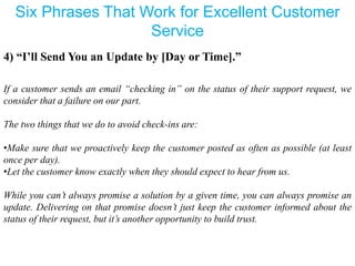 Six Phrases That Work for Excellent Customer
Service
4) “I’ll Send You an Update by [Day or Time].”
If a customer sends an email “checking in” on the status of their support request, we
consider that a failure on our part.
The two things that we do to avoid check-ins are:
•Make sure that we proactively keep the customer posted as often as possible (at least
once per day).
•Let the customer know exactly when they should expect to hear from us.
While you can’t always promise a solution by a given time, you can always promise an
update. Delivering on that promise doesn’t just keep the customer informed about the
status of their request, but it’s another opportunity to build trust.
 