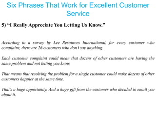 Six Phrases That Work for Excellent Customer
Service
5) “I Really Appreciate You Letting Us Know.”
According to a survey by Lee Resources International, for every customer who
complains, there are 26 customers who don’t say anything.
Each customer complaint could mean that dozens of other customers are having the
same problem and not letting you know.
That means that resolving the problem for a single customer could make dozens of other
customers happier at the same time.
That’s a huge opportunity. And a huge gift from the customer who decided to email you
about it.
 