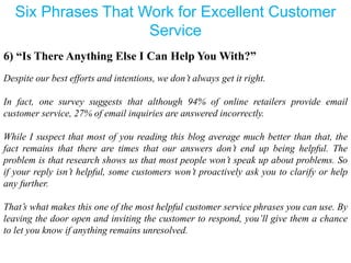 Six Phrases That Work for Excellent Customer
Service
6) “Is There Anything Else I Can Help You With?”
Despite our best efforts and intentions, we don’t always get it right.
In fact, one survey suggests that although 94% of online retailers provide email
customer service, 27% of email inquiries are answered incorrectly.
While I suspect that most of you reading this blog average much better than that, the
fact remains that there are times that our answers don’t end up being helpful. The
problem is that research shows us that most people won’t speak up about problems. So
if your reply isn’t helpful, some customers won’t proactively ask you to clarify or help
any further.
That’s what makes this one of the most helpful customer service phrases you can use. By
leaving the door open and inviting the customer to respond, you’ll give them a chance
to let you know if anything remains unresolved.
 