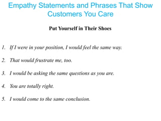 Empathy Statements and Phrases That Show
Customers You Care
Put Yourself in Their Shoes
1. If I were in your position, I would feel the same way.
2. That would frustrate me, too.
3. I would be asking the same questions as you are.
4. You are totally right.
5. I would come to the same conclusion.
 