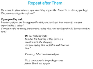 For example, if a customer says something vague like: I want to receive my package.
Can you make it get here faster?
Try responding with:
I am sorry if you are having trouble with your package. Just to clarify, are you
experiencing a delay?
Correct me if I’m wrong, but are you saying that your package should have arrived by
now?
Do not respond with:
So what I’m hearing is that there is a
problem with the shipping.
Are you saying that we failed to deliver on
time?
I’m sorry, I don’t understand you.
No, I cannot make the package come
faster. That’s not my job.
Repeat after Them
 