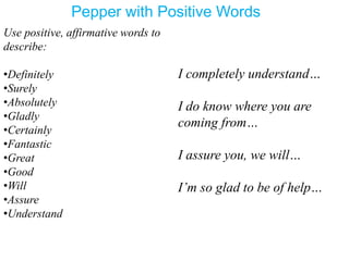 Pepper with Positive Words
Use positive, affirmative words to
describe:
•Definitely
•Surely
•Absolutely
•Gladly
•Certainly
•Fantastic
•Great
•Good
•Will
•Assure
•Understand
I completely understand…
I do know where you are
coming from…
I assure you, we will…
I’m so glad to be of help…
 