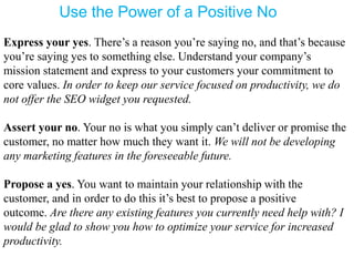 Use the Power of a Positive No
Express your yes. There’s a reason you’re saying no, and that’s because
you’re saying yes to something else. Understand your company’s
mission statement and express to your customers your commitment to
core values. In order to keep our service focused on productivity, we do
not offer the SEO widget you requested.
Assert your no. Your no is what you simply can’t deliver or promise the
customer, no matter how much they want it. We will not be developing
any marketing features in the foreseeable future.
Propose a yes. You want to maintain your relationship with the
customer, and in order to do this it’s best to propose a positive
outcome. Are there any existing features you currently need help with? I
would be glad to show you how to optimize your service for increased
productivity.
 