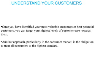 UNDERSTAND YOUR CUSTOMERS
•Once you have identified your most valuable customers or best potential
customers, you can target your highest levels of customer care towards
them.
•Another approach, particularly in the consumer market, is the obligation
to treat all consumers to the highest standard.
 