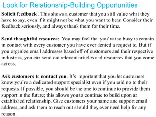 Look for Relationship-Building Opportunities
Solicit feedback . This shows a customer that you still value what they
have to say, even if it might not be what you want to hear. Consider their
feedback seriously, and always thank them for their time.
Send thoughtful resources. You may feel that you’re too busy to remain
in contact with every customer you have ever denied a request to. But if
you organize email addresses based off of customers and their respective
industries, you can send out relevant articles and resources that you come
across.
Ask customers to contact you. It’s important that you let customers
know you’re a dedicated support specialist even if you said no to their
requests. If possible, you should be the one to continue to provide them
support in the future; this allows you to continue to build upon an
established relationship. Give customers your name and support email
address, and ask them to reach out should they ever need help for any
reason.
 