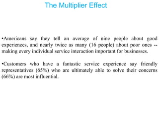 The Multiplier Effect
•Americans say they tell an average of nine people about good
experiences, and nearly twice as many (16 people) about poor ones --
making every individual service interaction important for businesses.
•Customers who have a fantastic service experience say friendly
representatives (65%) who are ultimately able to solve their concerns
(66%) are most influential.
 