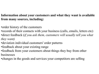 Information about your customers and what they want is available
from many sources, including:
•order history of the customers
•records of their contacts with your business (calls, emails, letters etc)
•direct feedback (if you ask them, customers will usually tell you what
they want)
•deviation individual customers' order patterns
•feedback about your existing range
•feedback from your customers about things they buy from other
businesses
•changes in the goods and services your competitors are selling
 